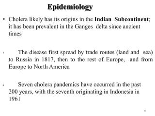 Epidemiology
• Cholera likely has its origins in the Indian Subcontinent;
it has been prevalent in the Ganges delta since ancient
times
• The disease first spread by trade routes (land and sea)
to Russia in 1817, then to the rest of Europe, and from
Europe to North America
• Seven cholera pandemics have occurred in the past
200 years, with the seventh originating in Indonesia in
1961
6
 