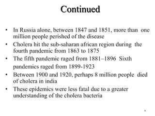 Continued
• In Russia alone, between 1847 and 1851, more than one
million people perished of the disease
• Cholera hit the sub-saharan african region during the
fourth pandemic from 1863 to 1875
• The fifth pandemic raged from 1881–1896 Sixth
pandemics raged from 1899-1923
• Between 1900 and 1920, perhaps 8 million people died
of cholera in india
• These epidemics were less fatal due to a greater
understanding of the cholera bacteria
8
 