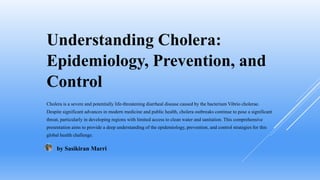 Understanding Cholera:
Epidemiology, Prevention, and
Control
Cholera is a severe and potentially life-threatening diarrheal disease caused by the bacterium Vibrio cholerae.
Despite significant advances in modern medicine and public health, cholera outbreaks continue to pose a significant
threat, particularly in developing regions with limited access to clean water and sanitation. This comprehensive
presentation aims to provide a deep understanding of the epidemiology, prevention, and control strategies for this
global health challenge.
by Sasikiran Marri
 