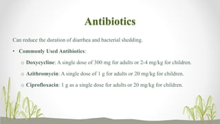 Antibiotics
Can reduce the duration of diarrhea and bacterial shedding.
• Commonly Used Antibiotics:
o Doxycycline: A single dose of 300 mg for adults or 2-4 mg/kg for children.
o Azithromycin: A single dose of 1 g for adults or 20 mg/kg for children.
o Ciprofloxacin: 1 g as a single dose for adults or 20 mg/kg for children.
 