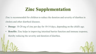 Zinc Supplementation
Zinc is recommended for children to reduce the duration and severity of diarrhea in
cholera and other diarrheal diseases.
• Dosage: 10-20 mg of zinc per day for 10-14 days, depending on the child's age.
• Benefits: Zinc helps in improving intestinal barrier function and immune response,
thereby reducing the severity and duration of diarrhea.
 