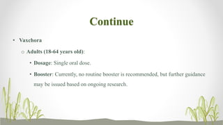 Continue
• Vaxchora
o Adults (18-64 years old):
• Dosage: Single oral dose.
• Booster: Currently, no routine booster is recommended, but further guidance
may be issued based on ongoing research.
 