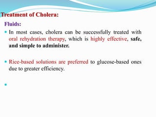 Treatment of Cholera:
Fluids:
 In most cases, cholera can be successfully treated with
oral rehydration therapy, which is highly effective, safe,
and simple to administer.
 Rice-based solutions are preferred to glucose-based ones
due to greater efficiency.

 