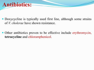 Antibiotics:
 Doxycycline is typically used first line, although some strains
of V. cholerae have shown resistance.
 Other antibiotics proven to be effective include erythromycin,
tetracycline and chloramphenicol.
 