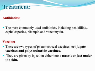 Treatment:
Antibiotics:
 The most commonly used antibiotics, including penicillins,,
cephalosporins, rifampin and vancomycin.
Vaccine:
 There are two types of pneumococcal vaccines: conjugate
vaccines and polysaccharide vaccines.
 They are given by injection either into a muscle or just under
the skin.
 