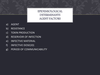 a) AGENT
b) RESISTANCE
c) TOXIN PRODUCTION
d) RESERVOIR OF INFECTION
e) INFECTIVE MATERIAL
f) INFECTIVE DOSE(ID)
g) PERIOD OF COMMUNICABILITY
EPIDEMIOLOGICAL
DETERMINANTS
AGENT FACTORS
 