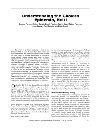 After onset of a cholera epidemic in Haiti in mid-
October 2010, a team of researchers from France and
Haiti implemented ﬁeld investigations and built a database
of daily cases to facilitate identiﬁcation of communes
most affected. Several models were used to identify
spatiotemporal clusters, assess relative risk associated
with the epidemic’s spread, and investigate causes of its
rapid expansion in Artibonite Department. Spatiotemporal
analyses highlighted 5 signiﬁcant clusters (p<0.001): 1
near Mirebalais (October 16–19) next to a United Nations
camp with deﬁcient sanitation, 1 along the Artibonite River
(October 20–28), and 3 caused by the centrifugal epidemic
spread during November. The regression model indicated
that cholera more severely affected communes in the coastal
plain (risk ratio 4.91) along the Artibonite River downstream
of Mirebalais (risk ratio 4.60). Our ﬁndings strongly suggest
that contamination of the Artibonite and 1 of its tributaries
downstream from a military camp triggered the epidemic.
On October 21, 2010, the Haitian Ministry of Public
Health and Population (MSPP) reported a cholera
epidemic caused by Vibrio cholerae O1, serotype Ogawa,
biotype El Tor (1). This epidemic was surprising as no
cholera outbreak had been reported in Haiti for more
than a century (1,2). Numerous media rapidly related
the epidemic to the deadly earthquake that Haiti had
experienced 9 months earlier. However, simultaneously, a
rumor held recently incoming Nepalese soldiers responsible
for importing cholera, along with accusations of illegal
dumping of waste tank contents (3). A cholera outbreak
was indeed reported in Nepal’s capital city of Kathmandu
on September 23, 2010, shortly before troops left for Haiti
(4,5). Two hypotheses then emerged to explain cholera in
Haiti.
Some researchers posited the transmission of an
environmental strain to humans (6). Reasoning by
analogy with cholera epidemiology in South Asia, they
hypothesized that weather conditions, i.e., the La Niña
phenomenon, might have promoted the growth of V.
cholerae in its environmental reservoir (6). The second
hypothesis suggested importation of the disease from a
cholera-endemic country. The sequencing of 2 isolates
of V. cholerae supported this second hypothesis by
establishing an exogenous origin, probably from southern
Asia or eastern Africa (7). Responding to a request from
Haitian authorities to the French Embassy for the support
of epidemiologists, we conducted a joint French–Haitian
investigation during November 7–November 27, 2010, to
clarify the source of the epidemic and its unusual dynamic.
Morbidity and Mortality Survey
As soon as the epidemic was recognized, a nationwide
monitoring program was implemented to register all
ambulatory patients, hospital admissions, and deaths (1).
Each day, all government and nongovernmental health
facilities in Haiti reported cases to the Direction of Health
in each department, which colligated data before sending
them to MSPP. For this study, the departments were asked
to provide more precise data corresponding to the 140
Haitian communes from October 16 through November
30. Probable cholera cases were deﬁned as profuse,
acute watery diarrhea in persons. In each department,
bacteriologic conﬁrmation was obtained only for the ﬁrst
Understanding the Cholera
Epidemic, Haiti
Renaud Piarroux, Robert Barrais, Benoît Faucher, Rachel Haus, Martine Piarroux,
Jean Gaudart, Roc Magloire, and Didier Raoult
Emerging Infectious Diseases • www.cdc.gov/eid • Vol. 17, No. 7, July 2011 1161
Author afﬁliations: Université de la Méditerranée, Marseilles,
France (R. Piarroux, B. Faucher, J. Gaudart, D. Raoult); Ministère
de la Santé Publique et de la Population, Port-au-Prince, Haiti (R.
Barrais, R. Magloire); Service de Santé des Armées, Paris, France
(R. Haus); and Martine Piarroux Université de Franche-Comté,
Besançon, France (M. Piarroux)
DOI: 10.3201/eid1707.110059
 