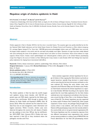 Nepalese origin of cholera epidemic in Haiti
R. R. Frerichs1
, P. S. Keim2,3
, R. Barrais4
and R. Piarroux5,6
1) Department of Epidemiology, UCLA School of Public Health, Los Angeles, CA, USA, 2) Division of Pathogens Genomics, Translational Genomics Research
Institute (TGen), Flagstaff, AZ, USA, 3) Center for Microbial Genetics and Genomics, Northern Arizona University, Flagstaff, AZ, USA, 4) Ministry of Public
Health and Population, Port-au-Prince, Haiti, 5) UMR-MD3, Aix-Marseille University, Marseille, France and 6) University Hospital la Timone, APHM,
Marseille, France
Abstract
Cholera appeared in Haiti in October 2010 for the ﬁrst time in recorded history. The causative agent was quickly identiﬁed by the Hai-
tian National Public Health Laboratory and the United States Centers for Disease Control and Prevention as Vibrio cholerae serogroup
O1, serotype Ogawa, biotype El Tor. Since then, >500 000 government-acknowledged cholera cases and >7000 deaths have occurred,
the largest cholera epidemic in the world, with the real death toll probably much higher. Questions of origin have been widely debated
with some attributing the onset of the epidemic to climatic factors and others to human transmission. None of the evidence on origin
supports climatic factors. Instead, recent epidemiological and molecular-genetic evidence point to the United Nations peacekeeping
troops from Nepal as the source of cholera to Haiti, following their troop rotation in early October 2010. Such ﬁndings have important
policy implications for shaping future international relief efforts.
Keywords: Cholera, disease transmission, epidemics, epidemiology, Haiti, infectious, Vibrio cholerae
Original Submission: 11 January 2012; Revised Submission: 10 March 2012; Accepted: 12 March 2012
Editor: D. Raoult
Article published online: 14 March 2012
Clin Microbiol Infect 2012; 18: E158–E163
10.1111/j.1469-0691.2012.03841.x
Corresponding author: R. Piarroux, Laboratoire de parasitologie
UMR MD3 Aix-Marseille Universite´, Assistance Publique Hoˆpitaux de
Marseille, 264 Rue Saint-Pierre 13385 Marseille Cedex 5, France
E-mail: renaud.piarroux@ap-hm.fr
Introduction
The cholera epidemic in Haiti has been the world’s largest
such epidemic during recent decades, with 526 524 sus-
pected cases and 7025 deaths reported by the Haitian gov-
ernment from mid-October 2010 through to January 2012
(Ministry for Public Health and Population (MSPP), Haiti, 20
January 2012). When the outbreak was ﬁrst observed, imme-
diate focus was on case management, water chlorination and
hygiene awareness. Within 2 months, cholera cases were
observed throughout the country [1], with dozens of deaths
per day, peaking at more than 100 per day by mid-Decem-
ber, 2010 (MSPP, Haiti, 4 January 2011). Cholera had never
been reported in Haiti [2] so many wondered where the
pathogenic microbe came from.
Some scientists supported a climatic hypothesis for the ori-
gin of cholera in Haiti, arguing that Vibrio cholerae is primarily an
aquatic bacterium, typically living dormant in coastal waters
until an event disturbs the local environment and leads to a dis-
ease outbreak [3]. Noting that early cholera cases were
reported in the Artibonite Valley near the Haitian coast, Profes-
sor David Sacks mentioned the climatic hypothesis to a repor-
ter in late October 2010 [4]. According to the reporter, Sacks
opined that the most likely explanation for the Haiti cholera
outbreak was a rise in temperature and salinity in the river estu-
aries around the Bay of Saint Marc in the Artibonite Depart-
ment of Haiti [2]. The climatic hypothesis was also supported
by cholera expert Professor Rita Colwell [3,4]. Other people
suspected a human source, the pathogen being brought from
country where it was endemic, with early focus on United
Nations (UN) peacekeeping troops who had recently settled in
the country [5,6], and on non-governmental organizations [7].
The human hypothesis was ﬁrst circulated by reporters from
two different international news organizations who noticed
serious sanitary problems in a military camp of MINUSTAH, the
French abbreviation for the Haiti UN peacekeeping mission
ª2012 The Authors
Clinical Microbiology and Infection ª2012 European Society of Clinical Microbiology and Infectious Diseases
ORIGINAL ARTICLE BACTERIOLOGY
 