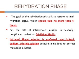 REHYDRATION PHASE
• The goal of the rehydration phase is to restore normal
hydration status, which should take no more than 4
hours.
• Set the rate of intravenous infusion in severely
dehydrated patients at 50-100 mL/kg/hr.
• Lactated Ringer solution is preferred over isotonic
sodium chloride solution because saline does not correct
metabolic acidosis