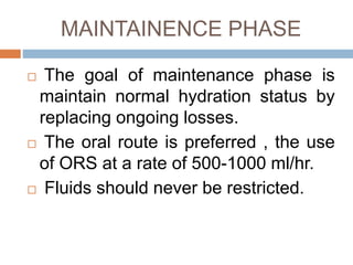 MAINTAINENCE PHASE
The goal of maintenance phase is
maintain normal hydration status by
replacing ongoing losses.
The oral route is preferred , the use
of ORS at a rate of 500-1000 ml/hr.
Fluids should never be restricted.