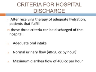 CRITERIA FOR HOSPITAL
DISCHARGE
• After receiving therapy of adequate hydration,
patients that fulfill
these three criteria can be discharged of the
hospital:
1. Adequate oral intake
2. Normal urinary flow (40-50 cc by hour)
3. Maximum diarrhea flow of 400 cc per hour