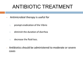 ANTIBIOTIC TREATMENT
• Antimicrobial therapy is useful for
1. prompt eradication of the Vibrio
2. diminish the duration of diarrhea
3. decrease the fluid loss.
• Antibiotics should be administered to moderate or severe
cases