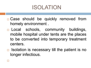 ISOLATION
Case should be quickly removed from
homely environment .
Local schools, community buildings,
mobile hospital under tents are the places
to be converted into temporary treatment
centers.
Isolation is necessary till the patient is no
longer infectious.
