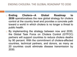 ENDING CHOLERA: THE GLOBAL ROADMAP TO 2030
Ending Cholera—A Global Roadmap to
2030 operationalises the new global strategy for cholera
control at the country level and provides a concrete path
toward a world in which cholera is no longer a threat to
public health.
By implementing the strategy between now and 2030,
the Global Task Force on Cholera Control (GTFCC)
partners will support countries to reduce cholera deaths
by 90 percent. With the commitment of cholera-affected
countries, technical partners, and donors, as many as
20 countries could eliminate disease transmission by
2030.