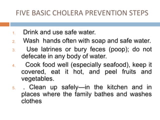 FIVE BASIC CHOLERA PREVENTION STEPS
1. Drink and use safe water.
2. Wash hands often with soap and safe water.
3. Use latrines or bury feces (poop); do not
defecate in any body of water.
4. Cook food well (especially seafood), keep it
covered, eat it hot, and peel fruits and
vegetables.
5. . Clean up safely—in the kitchen and in
places where the family bathes and washes
clothes