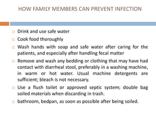 HOW FAMILY MEMBERS CAN PREVENT INFECTION
Drink and use safe water
Cook food thoroughly
Wash hands with soap and safe water after caring for the
patients, and especially after handling fecal matter
Remove and wash any bedding or clothing that may have had
contact with diarrheal stool, preferably in a washing machine,
in warm or hot water. Usual machine detergents are
sufficient; bleach is not necessary.
Use a flush toilet or approved septic system; double bag
soiled materials when discarding in trash.
bathroom, bedpan, as soon as possible after being soiled.