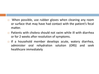  When possible, use rubber gloves when cleaning any room
or surface that may have had contact with the patient’s fecal
matter.
 Patients with cholera should not swim while ill with diarrhea
or for 2 weeks after resolution of symptoms.
 If a household member develops acute, watery diarrhea,
administer oral rehydration solution (ORS) and seek
healthcare immediately
 