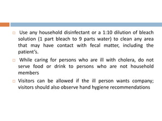  Use any household disinfectant or a 1:10 dilution of bleach
solution (1 part bleach to 9 parts water) to clean any area
that may have contact with fecal matter, including the
patient’s.
While caring for persons who are ill with cholera, do not
serve food or drink to persons who are not household
members
Visitors can be allowed if the ill person wants company;
visitors should also observe hand hygiene recommendations