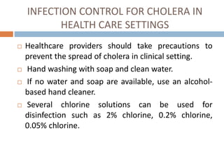 INFECTION CONTROL FOR CHOLERA IN
HEALTH CARE SETTINGS
Healthcare providers should take precautions to
prevent the spread of cholera in clinical setting.
Hand washing with soap and clean water.
If no water and soap are available, use an alcohol-
based hand cleaner.
Several chlorine solutions can be used for
disinfection such as 2% chlorine, 0.2% chlorine,
0.05% chlorine.