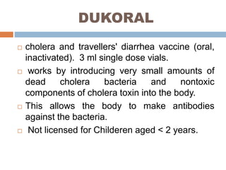 DUKORAL
cholera and travellers' diarrhea vaccine (oral,
inactivated). 3 ml single dose vials.
works by introducing very small amounts of
dead cholera bacteria and nontoxic
components of cholera toxin into the body.
This allows the body to make antibodies
against the bacteria.
Not licensed for Childeren aged < 2 years.