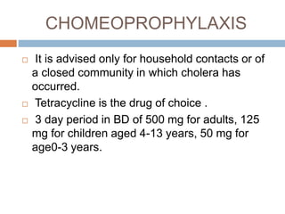 CHOMEOPROPHYLAXIS
It is advised only for household contacts or of
a closed community in which cholera has
occurred.
Tetracycline is the drug of choice .
3 day period in BD of 500 mg for adults, 125
mg for children aged 4-13 years, 50 mg for
age0-3 years.