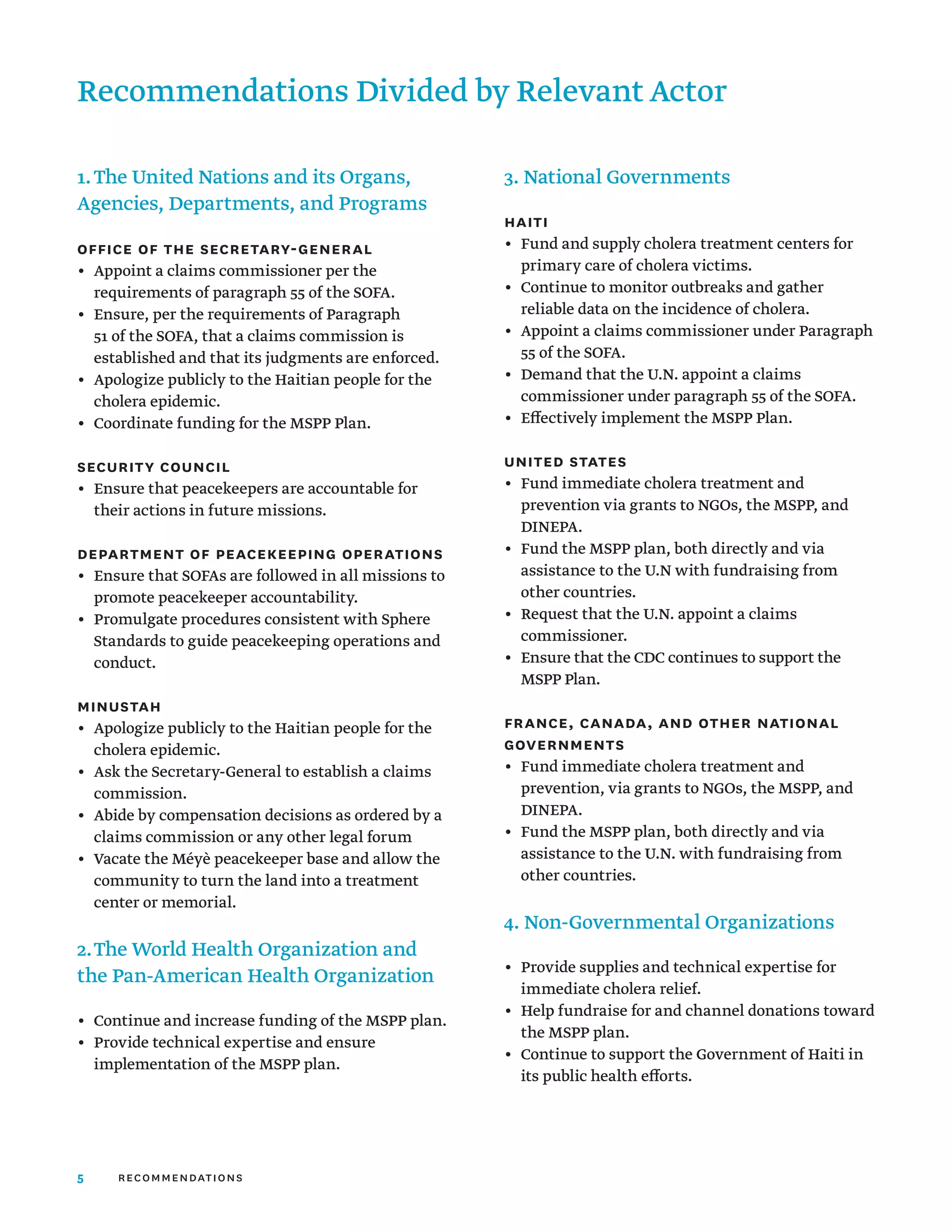 5 recommendations
1.	The United Nations and its Organs,
Agencies, Departments, and Programs
Office of the Secretary-General
•	 
Appoint a claims commissioner per the
requirements of paragraph 55 of the SOFA.
•	 
Ensure, per the requirements of Paragraph
51 of the SOFA, that a claims commission is
established and that its judgments are enforced.
•	 
Apologize publicly to the Haitian people for the
cholera epidemic.
•	 
Coordinate funding for the MSPP Plan.
Security Council
•	 
Ensure that peacekeepers are accountable for
their actions in future missions.
Department of Peacekeeping Operations
•	 
Ensure that SOFAs are followed in all missions to
promote peacekeeper accountability.
•	 
Promulgate procedures consistent with Sphere
Standards to guide peacekeeping operations and
conduct.
MINUSTAH
•	 
Apologize publicly to the Haitian people for the
cholera epidemic.
•	 
Ask the Secretary-General to establish a claims
commission.
•	 
Abide by compensation decisions as ordered by a
claims commission or any other legal forum
•	 
Vacate the Méyè peacekeeper base and allow the
community to turn the land into a treatment
center or memorial.
2.	The World Health Organization and
the Pan-American Health Organization
•	 
Continue and increase funding of the MSPP plan.
•	 
Provide technical expertise and ensure
implementation of the MSPP plan.
3. National Governments
Haiti
•	 
Fund and supply cholera treatment centers for
primary care of cholera victims.
•	 
Continue to monitor outbreaks and gather
reliable data on the incidence of cholera.
•	 
Appoint a claims commissioner under Paragraph
55 of the SOFA.
•	 
Demand that the U.N. appoint a claims
commissioner under paragraph 55 of the SOFA.
•	 
Effectively implement the MSPP Plan.
United States
•	 
Fund immediate cholera treatment and
prevention via grants to NGOs, the MSPP, and
DINEPA.
•	 
Fund the MSPP plan, both directly and via
assistance to the U.N with fundraising from
other countries.
•	 
Request that the U.N. appoint a claims
commissioner.
•	 
Ensure that the CDC continues to support the
MSPP Plan.
France, Canada, and other National
Governments
•	 
Fund immediate cholera treatment and
prevention, via grants to NGOs, the MSPP, and
DINEPA.
•	 
Fund the MSPP plan, both directly and via
assistance to the U.N. with fundraising from
other countries.
4. Non-Governmental Organizations
•	 
Provide supplies and technical expertise for
immediate cholera relief.
•	 
Help fundraise for and channel donations toward
the MSPP plan.
•	 
Continue to support the Government of Haiti in
its public health efforts.
Recommendations Divided by Relevant Actor
 