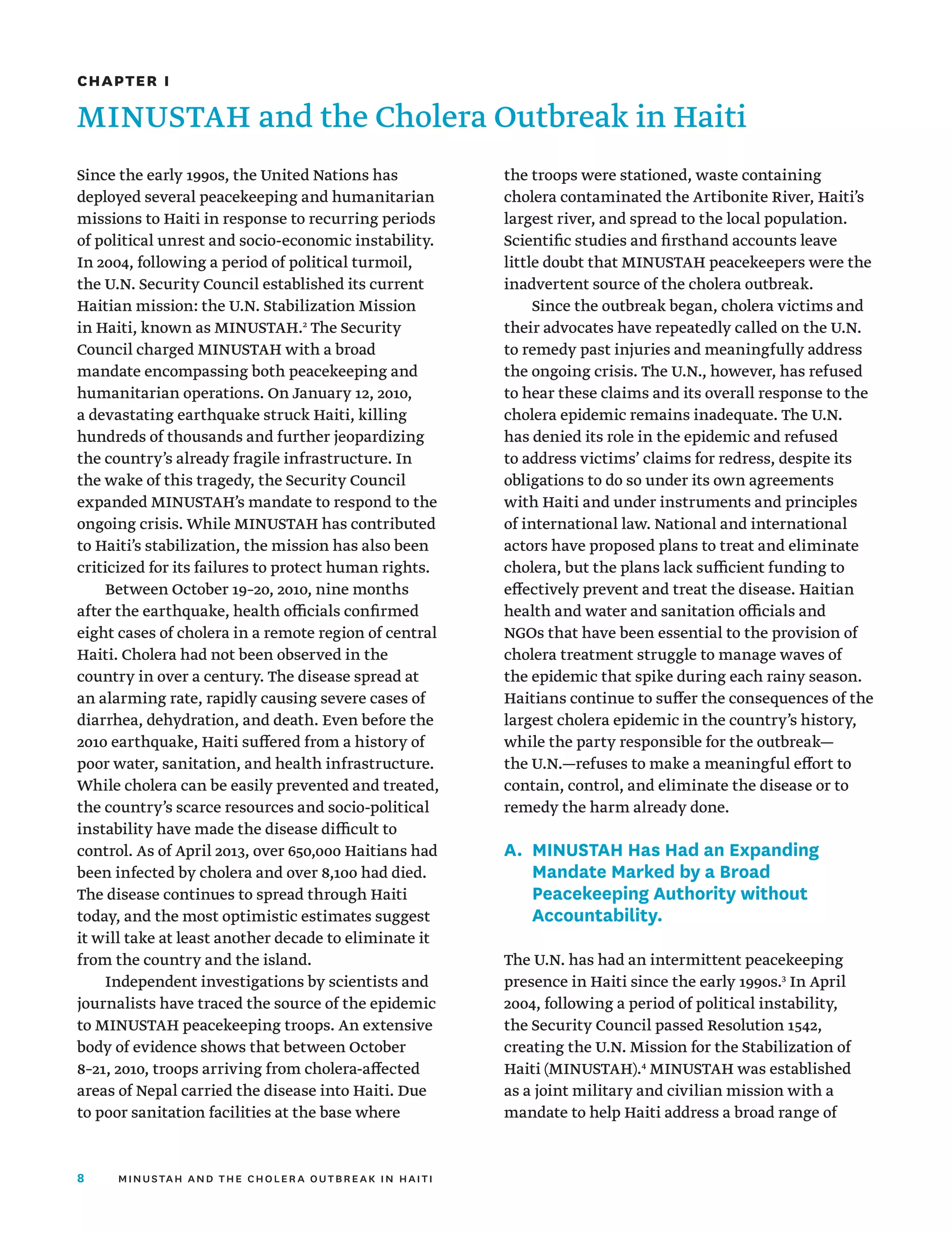 8 minustah and the cholera outbreak in haiti
Since the early 1990s, the United Nations has
deployed several peacekeeping and humanitarian
missions to Haiti in response to recurring periods
of political unrest and socio-economic instability.
In 2004, following a period of political turmoil,
the U.N. Security Council established its current
Haitian mission: the U.N. Stabilization Mission
in Haiti, known as MINUSTAH.2
The Security
Council charged MINUSTAH with a broad
mandate encompassing both peacekeeping and
humanitarian operations. On January 12, 2010,
a devastating earthquake struck Haiti, killing
hundreds of thousands and further jeopardizing
the country’s already fragile infrastructure. In
the wake of this tragedy, the Security Council
expanded MINUSTAH’s mandate to respond to the
ongoing crisis. While MINUSTAH has contributed
to Haiti’s stabilization, the mission has also been
criticized for its failures to protect human rights.
Between October 19–20, 2010, nine months
after the earthquake, health officials confirmed
eight cases of cholera in a remote region of central
Haiti. Cholera had not been observed in the
country in over a century. The disease spread at
an alarming rate, rapidly causing severe cases of
diarrhea, dehydration, and death. Even before the
2010 earthquake, Haiti suffered from a history of
poor water, sanitation, and health infrastructure.
While cholera can be easily prevented and treated,
the country’s scarce resources and socio-political
instability have made the disease difficult to
control. As of April 2013, over 650,000 Haitians had
been infected by cholera and over 8,100 had died.
The disease continues to spread through Haiti
today, and the most optimistic estimates suggest
it will take at least another decade to eliminate it
from the country and the island.
Independent investigations by scientists and
journalists have traced the source of the epidemic
to MINUSTAH peacekeeping troops. An extensive
body of evidence shows that between October
8–21, 2010, troops arriving from cholera-affected
areas of Nepal carried the disease into Haiti. Due
to poor sanitation facilities at the base where
the troops were stationed, waste containing
cholera contaminated the Artibonite River, Haiti’s
largest river, and spread to the local population.
Scientific studies and firsthand accounts leave
little doubt that MINUSTAH peacekeepers were the
inadvertent source of the cholera outbreak.
Since the outbreak began, cholera victims and
their advocates have repeatedly called on the U.N.
to remedy past injuries and meaningfully address
the ongoing crisis. The U.N., however, has refused
to hear these claims and its overall response to the
cholera epidemic remains inadequate. The U.N.
has denied its role in the epidemic and refused
to address victims’ claims for redress, despite its
obligations to do so under its own agreements
with Haiti and under instruments and principles
of international law. National and international
actors have proposed plans to treat and eliminate
cholera, but the plans lack sufficient funding to
effectively prevent and treat the disease. Haitian
health and water and sanitation officials and
NGOs that have been essential to the provision of
cholera treatment struggle to manage waves of
the epidemic that spike during each rainy season.
Haitians continue to suffer the consequences of the
largest cholera epidemic in the country’s history,
while the party responsible for the outbreak—
the U.N.—refuses to make a meaningful effort to
contain, control, and eliminate the disease or to
remedy the harm already done.
A.	
MINUSTAH Has Had an Expanding
Mandate Marked by a Broad
Peacekeeping Authority without
Accountability.
The U.N. has had an intermittent peacekeeping
presence in Haiti since the early 1990s.3
In April
2004, following a period of political instability,
the Security Council passed Resolution 1542,
creating the U.N. Mission for the Stabilization of
Haiti (MINUSTAH).4
MINUSTAH was established
as a joint military and civilian mission with a
mandate to help Haiti address a broad range of
Chapter I
MINUSTAH and the Cholera Outbreak in Haiti
 