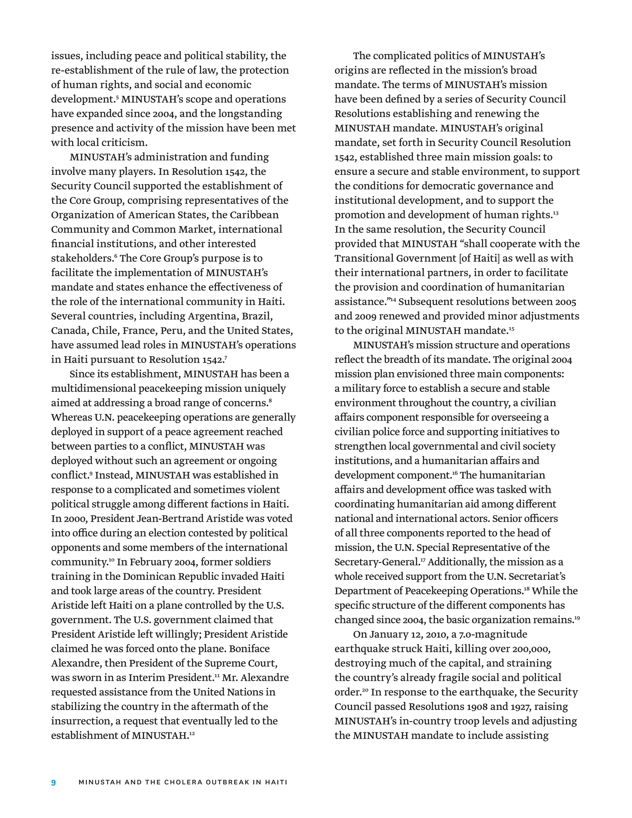 9 minustah and the cholera outbreak in haiti
issues, including peace and political stability, the
re-establishment of the rule of law, the protection
of human rights, and social and economic
development.5
MINUSTAH’s scope and operations
have expanded since 2004, and the longstanding
presence and activity of the mission have been met
with local criticism.
MINUSTAH’s administration and funding
involve many players. In Resolution 1542, the
Security Council supported the establishment of
the Core Group, comprising representatives of the
Organization of American States, the Caribbean
Community and Common Market, international
financial institutions, and other interested
stakeholders.6
The Core Group’s purpose is to
facilitate the implementation of MINUSTAH’s
mandate and states enhance the effectiveness of
the role of the international community in Haiti.
Several countries, including Argentina, Brazil,
Canada, Chile, France, Peru, and the United States,
have assumed lead roles in MINUSTAH’s operations
in Haiti pursuant to Resolution 1542.7
Since its establishment, MINUSTAH has been a
multidimensional peacekeeping mission uniquely
aimed at addressing a broad range of concerns.8
Whereas U.N. peacekeeping operations are generally
deployed in support of a peace agreement reached
between parties to a conflict, MINUSTAH was
deployed without such an agreement or ongoing
conflict.9
Instead, MINUSTAH was established in
response to a complicated and sometimes violent
political struggle among different factions in Haiti.
In 2000, President Jean-Bertrand Aristide was voted
into office during an election contested by political
opponents and some members of the international
community.10
In February 2004, former soldiers
training in the Dominican Republic invaded Haiti
and took large areas of the country. President
Aristide left Haiti on a plane controlled by the U.S.
government. The U.S. government claimed that
President Aristide left willingly; President Aristide
claimed he was forced onto the plane. Boniface
Alexandre, then President of the Supreme Court,
was sworn in as Interim President.11
Mr. Alexandre
requested assistance from the United Nations in
stabilizing the country in the aftermath of the
insurrection, a request that eventually led to the
establishment of MINUSTAH.12
The complicated politics of MINUSTAH’s
origins are reflected in the mission’s broad
mandate. The terms of MINUSTAH’s mission
have been defined by a series of Security Council
Resolutions establishing and renewing the
MINUSTAH mandate. MINUSTAH’s original
mandate, set forth in Security Council Resolution
1542, established three main mission goals: to
ensure a secure and stable environment, to support
the conditions for democratic governance and
institutional development, and to support the
promotion and development of human rights.13
In the same resolution, the Security Council
provided that MINUSTAH “shall cooperate with the
Transitional Government [of Haiti] as well as with
their international partners, in order to facilitate
the provision and coordination of humanitarian
assistance.”14
Subsequent resolutions between 2005
and 2009 renewed and provided minor adjustments
to the original MINUSTAH mandate.15
MINUSTAH’s mission structure and operations
reflect the breadth of its mandate. The original 2004
mission plan envisioned three main components:
a military force to establish a secure and stable
environment throughout the country, a civilian
affairs component responsible for overseeing a
civilian police force and supporting initiatives to
strengthen local governmental and civil society
institutions, and a humanitarian affairs and
development component.16
The humanitarian
affairs and development office was tasked with
coordinating humanitarian aid among different
national and international actors. Senior officers
of all three components reported to the head of
mission, the U.N. Special Representative of the
Secretary-General.17
Additionally, the mission as a
whole received support from the U.N. Secretariat’s
Department of Peacekeeping Operations.18
While the
specific structure of the different components has
changed since 2004, the basic organization remains.19
On January 12, 2010, a 7.0-magnitude
earthquake struck Haiti, killing over 200,000,
destroying much of the capital, and straining
the country’s already fragile social and political
order.20
In response to the earthquake, the Security
Council passed Resolutions 1908 and 1927, raising
MINUSTAH’s in-country troop levels and adjusting
the MINUSTAH mandate to include assisting
 