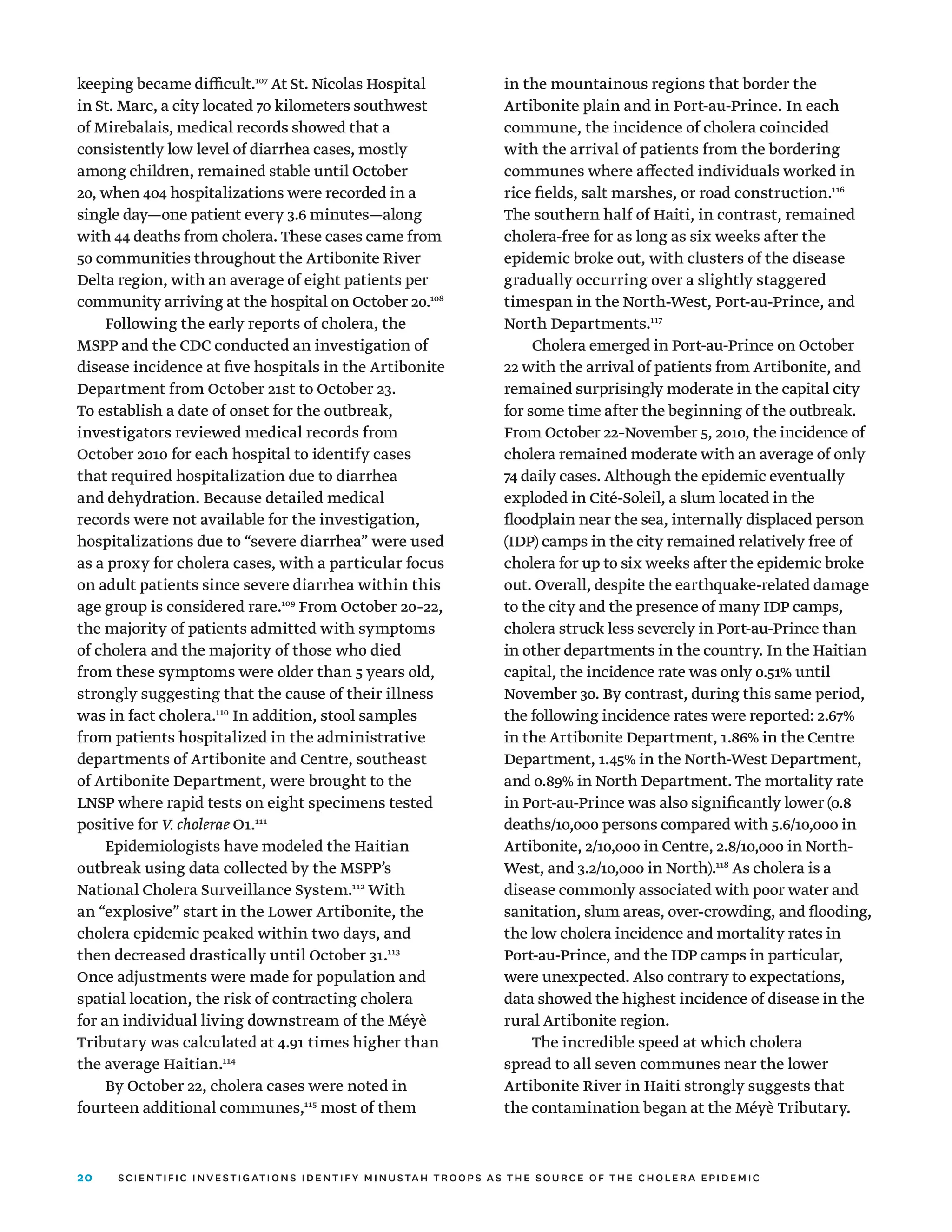 20
keeping became difficult.107
At St. Nicolas Hospital
in St. Marc, a city located 70 kilometers southwest
of Mirebalais, medical records showed that a
consistently low level of diarrhea cases, mostly
among children, remained stable until October
20, when 404 hospitalizations were recorded in a
single day—one patient every 3.6 minutes—along
with 44 deaths from cholera. These cases came from
50 communities throughout the Artibonite River
Delta region, with an average of eight patients per
community arriving at the hospital on October 20.108
Following the early reports of cholera, the
MSPP and the CDC conducted an investigation of
disease incidence at five hospitals in the Artibonite
Department from October 21st to October 23.
To establish a date of onset for the outbreak,
investigators reviewed medical records from
October 2010 for each hospital to identify cases
that required hospitalization due to diarrhea
and dehydration. Because detailed medical
records were not available for the investigation,
hospitalizations due to “severe diarrhea” were used
as a proxy for cholera cases, with a particular focus
on adult patients since severe diarrhea within this
age group is considered rare.109
From October 20–22,
the majority of patients admitted with symptoms
of cholera and the majority of those who died
from these symptoms were older than 5 years old,
strongly suggesting that the cause of their illness
was in fact cholera.110
In addition, stool samples
from patients hospitalized in the administrative
departments of Artibonite and Centre, southeast
of Artibonite Department, were brought to the
LNSP where rapid tests on eight specimens tested
positive for V. cholerae O1.111
Epidemiologists have modeled the Haitian
outbreak using data collected by the MSPP’s
National Cholera Surveillance System.112
With
an “explosive” start in the Lower Artibonite, the
cholera epidemic peaked within two days, and
then decreased drastically until October 31.113
Once adjustments were made for population and
spatial location, the risk of contracting cholera
for an individual living downstream of the Méyè
Tributary was calculated at 4.91 times higher than
the average Haitian.114
By October 22, cholera cases were noted in
fourteen additional communes,115
most of them
in the mountainous regions that border the
Artibonite plain and in Port-au-Prince. In each
commune, the incidence of cholera coincided
with the arrival of patients from the bordering
communes where affected individuals worked in
rice fields, salt marshes, or road construction.116
The southern half of Haiti, in contrast, remained
cholera-free for as long as six weeks after the
epidemic broke out, with clusters of the disease
gradually occurring over a slightly staggered
timespan in the North-West, Port-au-Prince, and
North Departments.117
Cholera emerged in Port-au-Prince on October
22 with the arrival of patients from Artibonite, and
remained surprisingly moderate in the capital city
for some time after the beginning of the outbreak.
From October 22–November 5, 2010, the incidence of
cholera remained moderate with an average of only
74 daily cases. Although the epidemic eventually
exploded in Cité-Soleil, a slum located in the
floodplain near the sea, internally displaced person
(IDP) camps in the city remained relatively free of
cholera for up to six weeks after the epidemic broke
out. Overall, despite the earthquake-related damage
to the city and the presence of many IDP camps,
cholera struck less severely in Port-au-Prince than
in other departments in the country. In the Haitian
capital, the incidence rate was only 0.51% until
November 30. By contrast, during this same period,
the following incidence rates were reported: 2.67%
in the Artibonite Department, 1.86% in the Centre
Department, 1.45% in the North-West Department,
and 0.89% in North Department. The mortality rate
in Port-au-Prince was also significantly lower (0.8
deaths/10,000 persons compared with 5.6/10,000 in
Artibonite, 2/10,000 in Centre, 2.8/10,000 in North-
West, and 3.2/10,000 in North).118
As cholera is a
disease commonly associated with poor water and
sanitation, slum areas, over-crowding, and flooding,
the low cholera incidence and mortality rates in
Port-au-Prince, and the IDP camps in particular,
were unexpected. Also contrary to expectations,
data showed the highest incidence of disease in the
rural Artibonite region.
The incredible speed at which cholera
spread to all seven communes near the lower
Artibonite River in Haiti strongly suggests that
the contamination began at the Méyè Tributary.
scientific investigations identify minustah troops as the source of the cholera epidemic
 