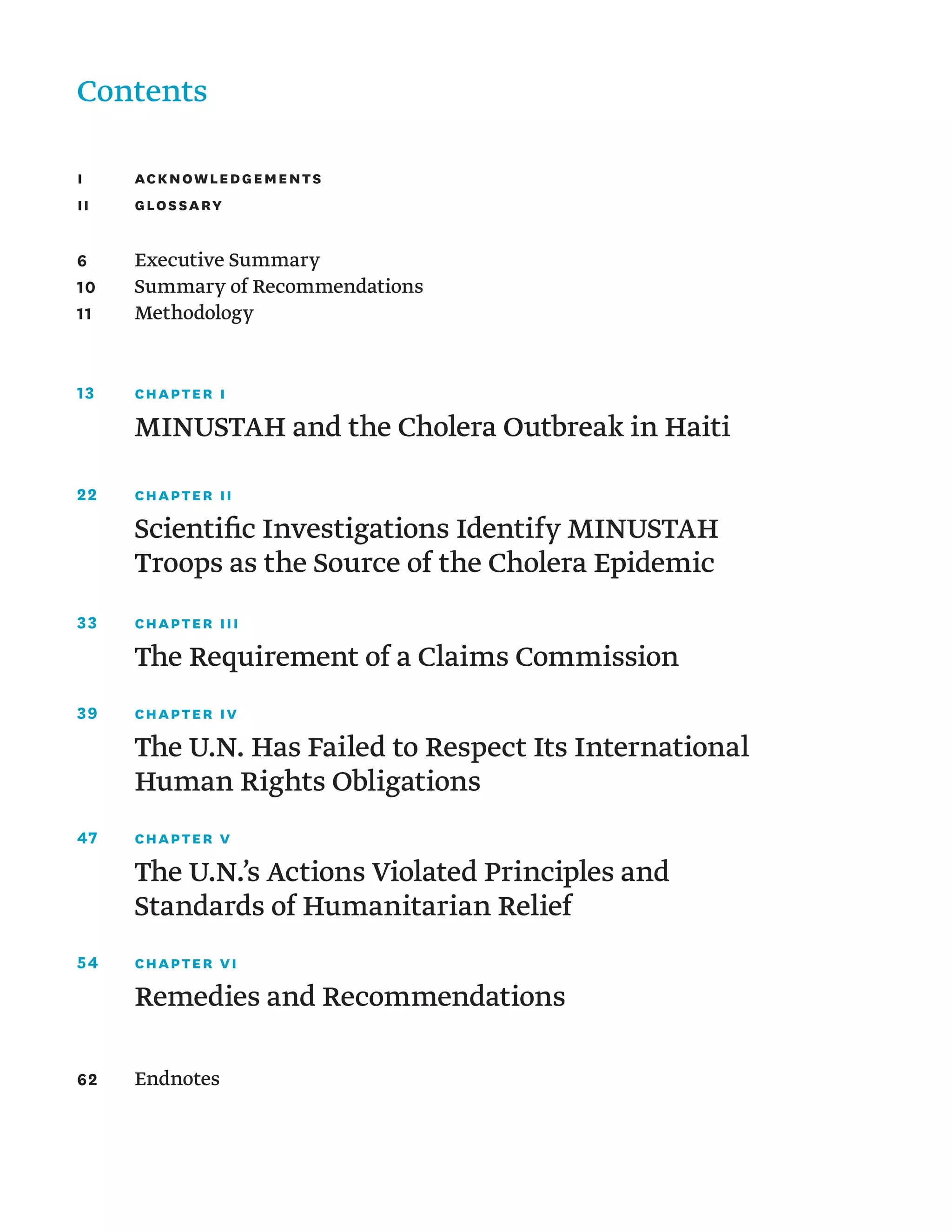 Contents
I	 Acknowledgements
II	Glossary
6	 Executive Summary
10	 Summary of Recommendations
11	 Methodology
13	 chapter I
	 MINUSTAH and the Cholera Outbreak in Haiti
22	 chapter II
	 
Scientific Investigations Identify MINUSTAH
Troops as the Source of the Cholera Epidemic
33	 chapter III
	 The Requirement of a Claims Commission
39	 chapter IV
	
The U.N. Has Failed to Respect Its International
Human Rights Obligations
47	 chapter V
	
The U.N.’s Actions Violated Principles and
Standards of Humanitarian Relief
54	 chapter VI
	 Remedies and Recommendations
62	Endnotes
 