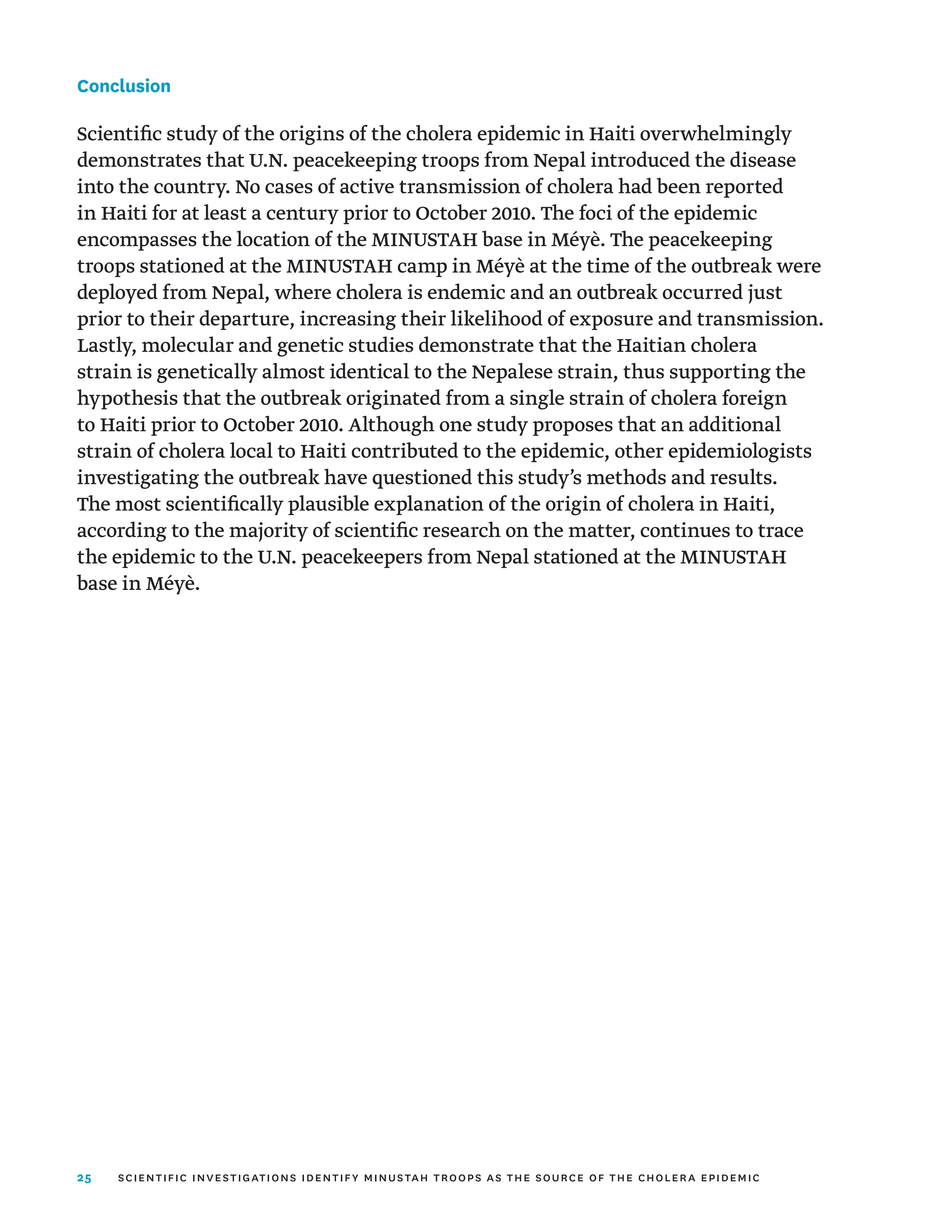 25
Conclusion
Scientific study of the origins of the cholera epidemic in Haiti overwhelmingly
demonstrates that U.N. peacekeeping troops from Nepal introduced the disease
into the country. No cases of active transmission of cholera had been reported
in Haiti for at least a century prior to October 2010. The foci of the epidemic
encompasses the location of the MINUSTAH base in Méyè. The peacekeeping
troops stationed at the MINUSTAH camp in Méyè at the time of the outbreak were
deployed from Nepal, where cholera is endemic and an outbreak occurred just
prior to their departure, increasing their likelihood of exposure and transmission.
Lastly, molecular and genetic studies demonstrate that the Haitian cholera
strain is genetically almost identical to the Nepalese strain, thus supporting the
hypothesis that the outbreak originated from a single strain of cholera foreign
to Haiti prior to October 2010. Although one study proposes that an additional
strain of cholera local to Haiti contributed to the epidemic, other epidemiologists
investigating the outbreak have questioned this study’s methods and results.
The most scientifically plausible explanation of the origin of cholera in Haiti,
according to the majority of scientific research on the matter, continues to trace
the epidemic to the U.N. peacekeepers from Nepal stationed at the MINUSTAH
base in Méyè.
scientific investigations identify minustah troops as the source of the cholera epidemic
 