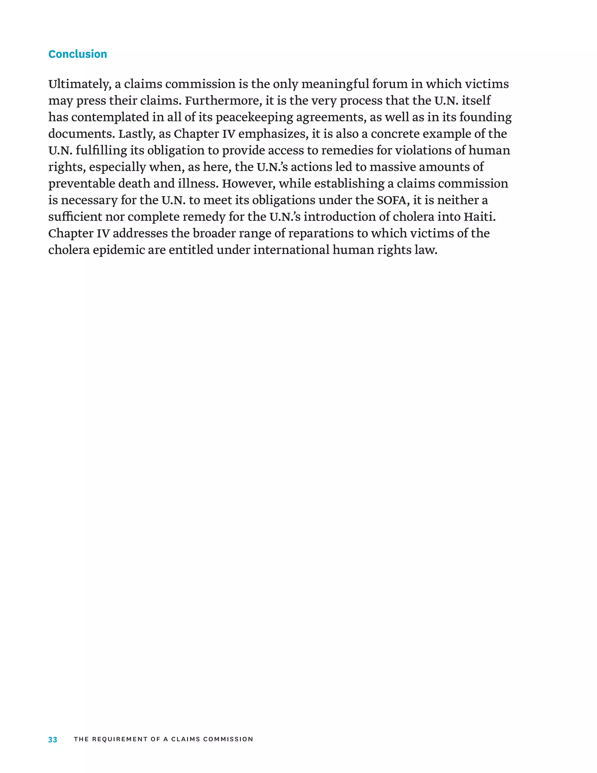 33
Conclusion
Ultimately, a claims commission is the only meaningful forum in which victims
may press their claims. Furthermore, it is the very process that the U.N. itself
has contemplated in all of its peacekeeping agreements, as well as in its founding
documents. Lastly, as Chapter IV emphasizes, it is also a concrete example of the
U.N. fulfilling its obligation to provide access to remedies for violations of human
rights, especially when, as here, the U.N.’s actions led to massive amounts of
preventable death and illness. However, while establishing a claims commission
is necessary for the U.N. to meet its obligations under the SOFA, it is neither a
sufficient nor complete remedy for the U.N.’s introduction of cholera into Haiti.
Chapter IV addresses the broader range of reparations to which victims of the
cholera epidemic are entitled under international human rights law.
the requirement of a claims commission
 