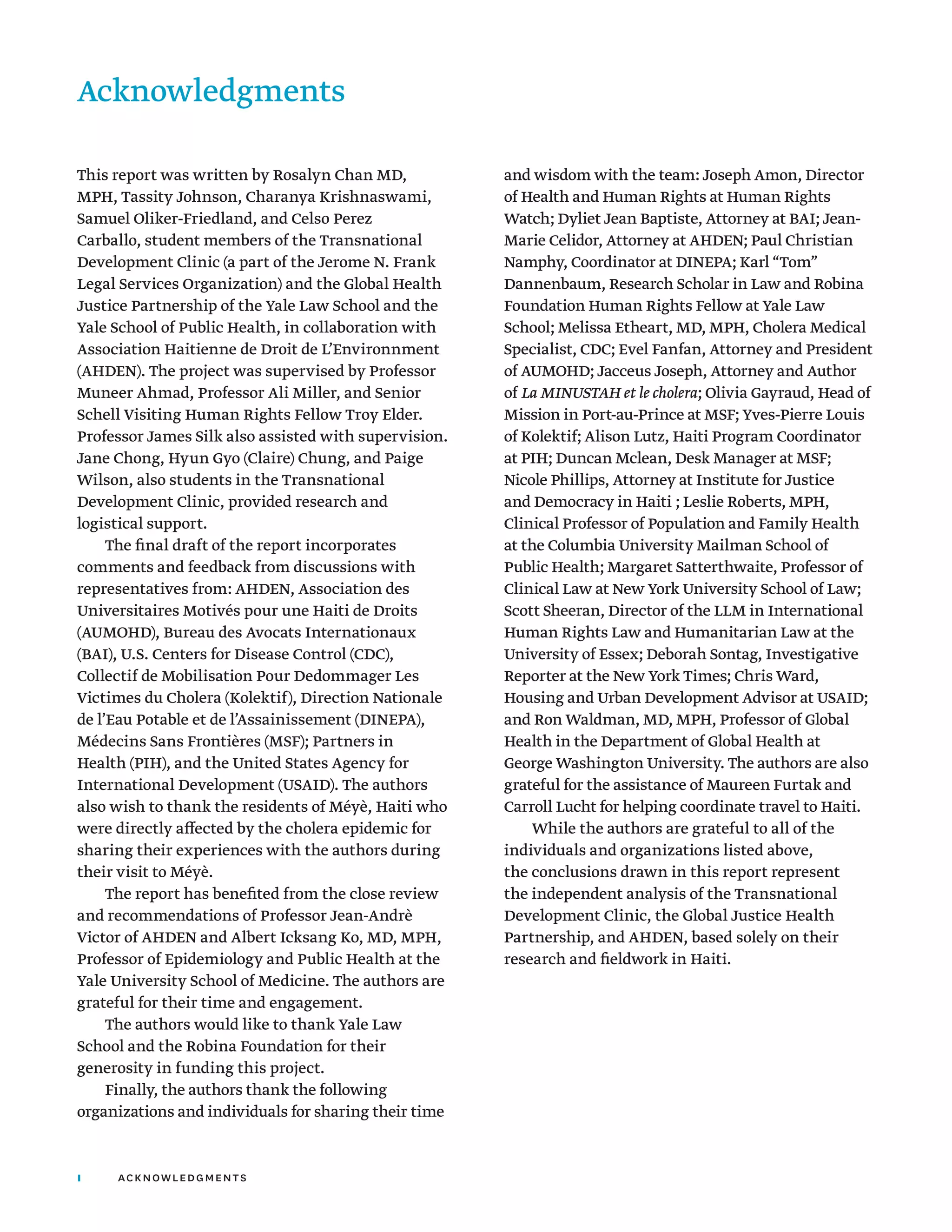 I acknowledgments
This report was written by Rosalyn Chan MD,
MPH, Tassity Johnson, Charanya Krishnaswami,
Samuel Oliker-Friedland, and Celso Perez
Carballo, student members of the Transnational
Development Clinic (a part of the Jerome N. Frank
Legal Services Organization) and the Global Health
Justice Partnership of the Yale Law School and the
Yale School of Public Health, in collaboration with
Association Haitienne de Droit de L’Environnment
(AHDEN). The project was supervised by Professor
Muneer Ahmad, Professor Ali Miller, and Senior
Schell Visiting Human Rights Fellow Troy Elder.
Professor James Silk also assisted with supervision.
Jane Chong, Hyun Gyo (Claire) Chung, and Paige
Wilson, also students in the Transnational
Development Clinic, provided research and
logistical support.
The final draft of the report incorporates
comments and feedback from discussions with
representatives from: AHDEN, Association des
Universitaires Motivés pour une Haiti de Droits
(AUMOHD), Bureau des Avocats Internationaux
(BAI), U.S. Centers for Disease Control (CDC),
Collectif de Mobilisation Pour Dedommager Les
Victimes du Cholera (Kolektif), Direction Nationale
de l’Eau Potable et de l’Assainissement (DINEPA),
Médecins Sans Frontières (MSF); Partners in
Health (PIH), and the United States Agency for
International Development (USAID). The authors
also wish to thank the residents of Méyè, Haiti who
were directly affected by the cholera epidemic for
sharing their experiences with the authors during
their visit to Méyè.
The report has benefited from the close review
and recommendations of Professor Jean-Andrè
Victor of AHDEN and Albert Icksang Ko, MD, MPH,
Professor of Epidemiology and Public Health at the
Yale University School of Medicine. The authors are
grateful for their time and engagement.
The authors would like to thank Yale Law
School and the Robina Foundation for their
generosity in funding this project.
Finally, the authors thank the following
organizations and individuals for sharing their time
and wisdom with the team: Joseph Amon, Director
of Health and Human Rights at Human Rights
Watch; Dyliet Jean Baptiste, Attorney at BAI; Jean-
Marie Celidor, Attorney at AHDEN; Paul Christian
Namphy, Coordinator at DINEPA; Karl “Tom”
Dannenbaum, Research Scholar in Law and Robina
Foundation Human Rights Fellow at Yale Law
School; Melissa Etheart, MD, MPH, Cholera Medical
Specialist, CDC; Evel Fanfan, Attorney and President
of AUMOHD; Jacceus Joseph, Attorney and Author
of La MINUSTAH et le cholera; Olivia Gayraud, Head of
Mission in Port-au-Prince at MSF; Yves-Pierre Louis
of Kolektif; Alison Lutz, Haiti Program Coordinator
at PIH; Duncan Mclean, Desk Manager at MSF;
Nicole Phillips, Attorney at Institute for Justice
and Democracy in Haiti ; Leslie Roberts, MPH,
Clinical Professor of Population and Family Health
at the Columbia University Mailman School of
Public Health; Margaret Satterthwaite, Professor of
Clinical Law at New York University School of Law;
Scott Sheeran, Director of the LLM in International
Human Rights Law and Humanitarian Law at the
University of Essex; Deborah Sontag, Investigative
Reporter at the New York Times; Chris Ward,
Housing and Urban Development Advisor at USAID;
and Ron Waldman, MD, MPH, Professor of Global
Health in the Department of Global Health at
George Washington University. The authors are also
grateful for the assistance of Maureen Furtak and
Carroll Lucht for helping coordinate travel to Haiti.
While the authors are grateful to all of the
individuals and organizations listed above,
the conclusions drawn in this report represent
the independent analysis of the Transnational
Development Clinic, the Global Justice Health
Partnership, and AHDEN, based solely on their
research and fieldwork in Haiti.
Acknowledgments
 