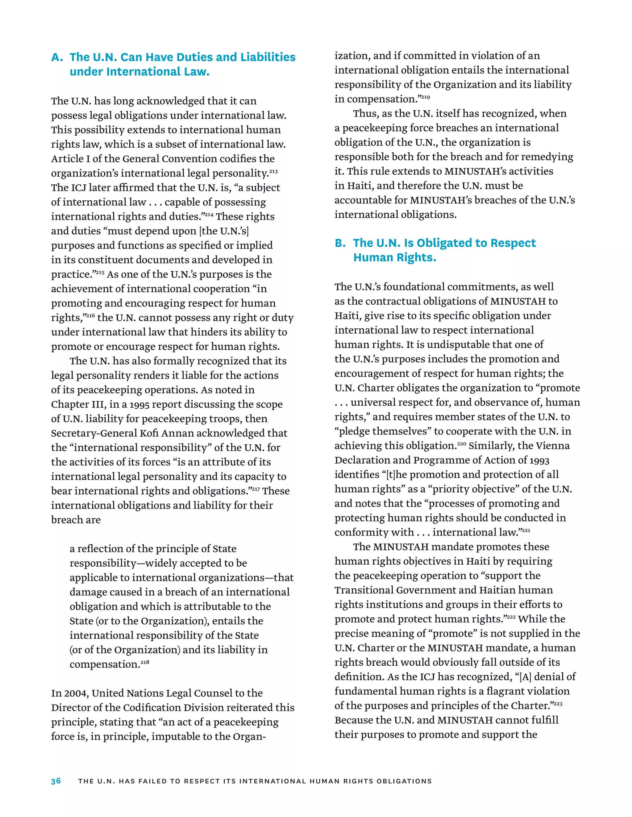 36
A.	
The U.N. Can Have Duties and Liabilities
under International Law.
The U.N. has long acknowledged that it can
possess legal obligations under international law.
This possibility extends to international human
rights law, which is a subset of international law.
Article I of the General Convention codifies the
organization’s international legal personality.213
The ICJ later affirmed that the U.N. is, “a subject
of international law . . . capable of possessing
international rights and duties.”214
These rights
and duties “must depend upon [the U.N.’s]
purposes and functions as specified or implied
in its constituent documents and developed in
practice.”215
As one of the U.N.’s purposes is the
achievement of international cooperation “in
promoting and encouraging respect for human
rights,”216
the U.N. cannot possess any right or duty
under international law that hinders its ability to
promote or encourage respect for human rights.
The U.N. has also formally recognized that its
legal personality renders it liable for the actions
of its peacekeeping operations. As noted in
Chapter III, in a 1995 report discussing the scope
of U.N. liability for peacekeeping troops, then
Secretary-General Kofi Annan acknowledged that
the “international responsibility” of the U.N. for
the activities of its forces “is an attribute of its
international legal personality and its capacity to
bear international rights and obligations.”217
These
international obligations and liability for their
breach are
a reflection of the principle of State
responsibility—widely accepted to be
applicable to international organizations—that
damage caused in a breach of an international
obligation and which is attributable to the
State (or to the Organization), entails the
international responsibility of the State
(or of the Organization) and its liability in
compensation.218
In 2004, United Nations Legal Counsel to the
Director of the Codification Division reiterated this
principle, stating that “an act of a peacekeeping
force is, in principle, imputable to the Organ­
ization, and if committed in violation of an
international obligation entails the international
responsibility of the Organization and its liability
in compensation.”219
Thus, as the U.N. itself has recognized, when
a peacekeeping force breaches an international
obligation of the U.N., the organization is
responsible both for the breach and for remedying
it. This rule extends to MINUSTAH’s activities
in Haiti, and therefore the U.N. must be
accountable for MINUSTAH’s breaches of the U.N.’s
international obligations.
B.	
The U.N. Is Obligated to Respect
Human Rights.
The U.N.’s foundational commitments, as well
as the contractual obligations of MINUSTAH to
Haiti, give rise to its specific obligation under
international law to respect international
human rights. It is undisputable that one of
the U.N.’s purposes includes the promotion and
encouragement of respect for human rights; the
U.N. Charter obligates the organization to “promote
. . . universal respect for, and observance of, human
rights,” and requires member states of the U.N. to
“pledge themselves” to cooperate with the U.N. in
achieving this obligation.220
Similarly, the Vienna
Declaration and Programme of Action of 1993
identifies “[t]he promotion and protection of all
human rights” as a “priority objective” of the U.N.
and notes that the “processes of promoting and
protecting human rights should be conducted in
conformity with . . . international law.”221
The MINUSTAH mandate promotes these
human rights objectives in Haiti by requiring
the peacekeeping operation to “support the
Transitional Government and Haitian human
rights institutions and groups in their efforts to
promote and protect human rights.”222
While the
precise meaning of “promote” is not supplied in the
U.N. Charter or the MINUSTAH mandate, a human
rights breach would obviously fall outside of its
definition. As the ICJ has recognized, “[A] denial of
fundamental human rights is a flagrant violation
of the purposes and principles of the Charter.”223
Because the U.N. and MINUSTAH cannot fulfill
their purposes to promote and support the
the u.n. has failed to respect its international human rights obligations
 