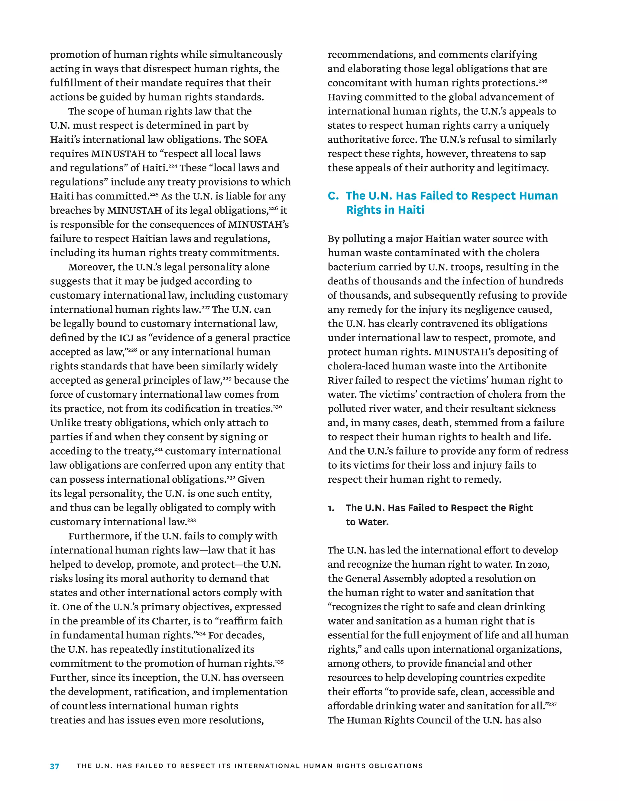37
promotion of human rights while simultaneously
acting in ways that disrespect human rights, the
fulfillment of their mandate requires that their
actions be guided by human rights standards.
The scope of human rights law that the
U.N. must respect is determined in part by
Haiti’s international law obligations. The SOFA
requires MINUSTAH to “respect all local laws
and regulations” of Haiti.224
These “local laws and
regulations” include any treaty provisions to which
Haiti has committed.225
As the U.N. is liable for any
breaches by MINUSTAH of its legal obligations,226
it
is responsible for the consequences of MINUSTAH’s
failure to respect Haitian laws and regulations,
including its human rights treaty commitments.
Moreover, the U.N.’s legal personality alone
suggests that it may be judged according to
customary international law, including customary
international human rights law.227
The U.N. can
be legally bound to customary international law,
defined by the ICJ as “evidence of a general practice
accepted as law,”228
or any international human
rights standards that have been similarly widely
accepted as general principles of law,229
because the
force of customary international law comes from
its practice, not from its codification in treaties.230
Unlike treaty obligations, which only attach to
parties if and when they consent by signing or
acceding to the treaty,231
customary international
law obligations are conferred upon any entity that
can possess international obligations.232
Given
its legal personality, the U.N. is one such entity,
and thus can be legally obligated to comply with
customary international law.233
Furthermore, if the U.N. fails to comply with
international human rights law—law that it has
helped to develop, promote, and protect—the U.N.
risks losing its moral authority to demand that
states and other international actors comply with
it. One of the U.N.’s primary objectives, expressed
in the preamble of its Charter, is to “reaffirm faith
in fundamental human rights.”234
For decades,
the U.N. has repeatedly institutionalized its
commitment to the promotion of human rights.235
Further, since its inception, the U.N. has overseen
the development, ratification, and implementation
of countless international human rights
treaties and has issues even more resolutions,
recommendations, and comments clarifying
and elaborating those legal obligations that are
concomitant with human rights protections.236
Having committed to the global advancement of
international human rights, the U.N.’s appeals to
states to respect human rights carry a uniquely
authoritative force. The U.N.’s refusal to similarly
respect these rights, however, threatens to sap
these appeals of their authority and legitimacy.
C.	
The U.N. Has Failed to Respect Human
Rights in Haiti
By polluting a major Haitian water source with
human waste contaminated with the cholera
bacterium carried by U.N. troops, resulting in the
deaths of thousands and the infection of hundreds
of thousands, and subsequently refusing to provide
any remedy for the injury its negligence caused,
the U.N. has clearly contravened its obligations
under international law to respect, promote, and
protect human rights. MINUSTAH’s depositing of
cholera-laced human waste into the Artibonite
River failed to respect the victims’ human right to
water. The victims’ contraction of cholera from the
polluted river water, and their resultant sickness
and, in many cases, death, stemmed from a failure
to respect their human rights to health and life.
And the U.N.’s failure to provide any form of redress
to its victims for their loss and injury fails to
respect their human right to remedy.
1.	
The U.N. Has Failed to Respect the Right
to Water.
The U.N. has led the international effort to develop
and recognize the human right to water. In 2010,
the General Assembly adopted a resolution on
the human right to water and sanitation that
“recognizes the right to safe and clean drinking
water and sanitation as a human right that is
essential for the full enjoyment of life and all human
rights,” and calls upon international organizations,
among others, to provide financial and other
resources to help developing countries expedite
their efforts “to provide safe, clean, accessible and
affordable drinking water and sanitation for all.”237
The Human Rights Council of the U.N. has also
the u.n. has failed to respect its international human rights obligations
 