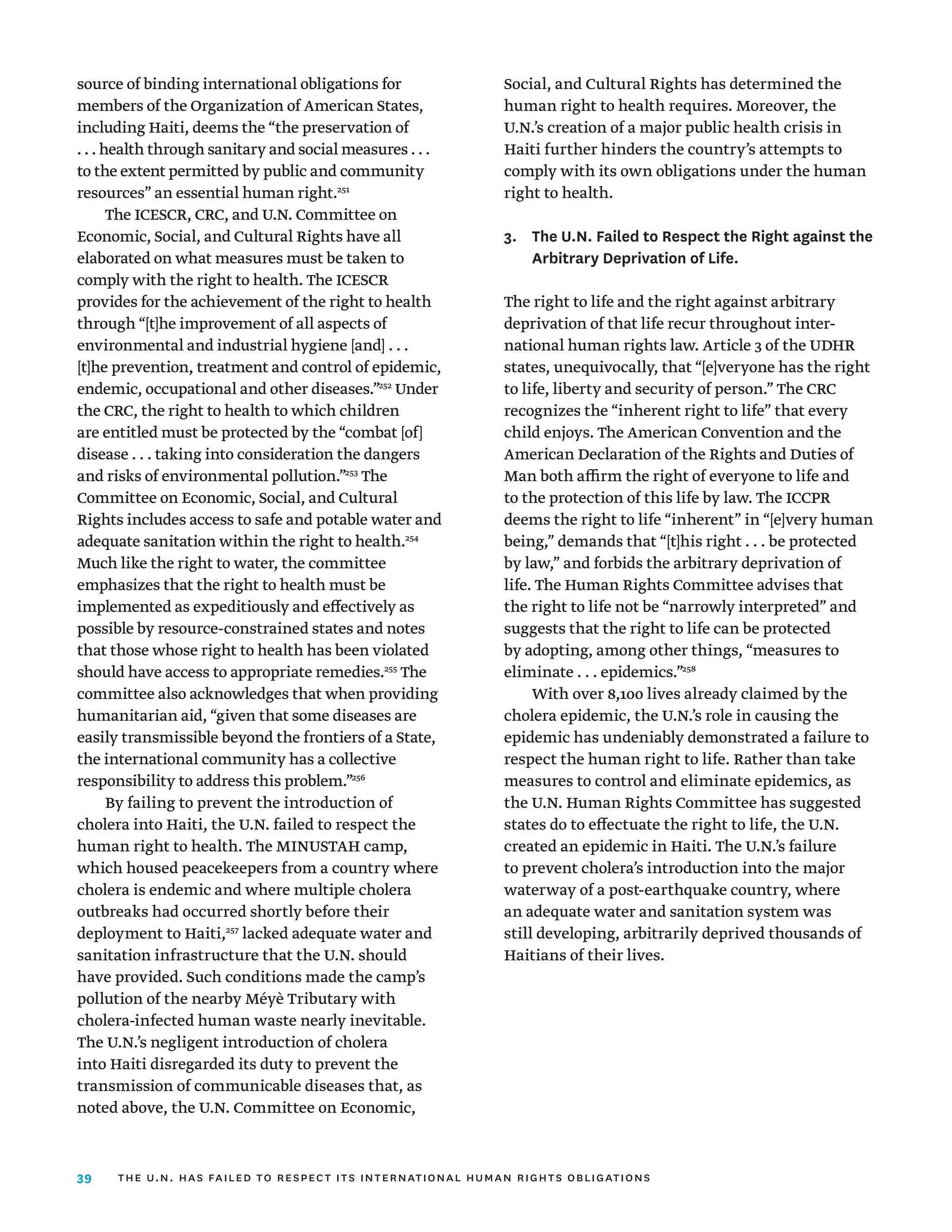39
source of binding international obligations for
members of the Organization of American States,
including Haiti, deems the “the preservation of
. . . health through sanitary and social measures . . .
to the extent permitted by public and community
resources” an essential human right.251
The ICESCR, CRC, and U.N. Committee on
Economic, Social, and Cultural Rights have all
elaborated on what measures must be taken to
comply with the right to health. The ICESCR
provides for the achievement of the right to health
through “[t]he improvement of all aspects of
environmental and industrial hygiene [and] . . .
[t]he prevention, treatment and control of epidemic,
endemic, occupational and other diseases.”252
Under
the CRC, the right to health to which children
are entitled must be protected by the “combat [of]
disease . . . taking into consideration the dangers
and risks of environmental pollution.”253
The
Committee on Economic, Social, and Cultural
Rights includes access to safe and potable water and
adequate sanitation within the right to health.254
Much like the right to water, the committee
emphasizes that the right to health must be
implemented as expeditiously and effectively as
possible by resource-constrained states and notes
that those whose right to health has been violated
should have access to appropriate remedies.255
The
committee also acknowledges that when providing
humanitarian aid, “given that some diseases are
easily transmissible beyond the frontiers of a State,
the international community has a collective
responsibility to address this problem.”256
By failing to prevent the introduction of
cholera into Haiti, the U.N. failed to respect the
human right to health. The MINUSTAH camp,
which housed peacekeepers from a country where
cholera is endemic and where multiple cholera
outbreaks had occurred shortly before their
deployment to Haiti,257
lacked adequate water and
sanitation infrastructure that the U.N. should
have provided. Such conditions made the camp’s
pollution of the nearby Méyè Tributary with
cholera-infected human waste nearly inevitable.
The U.N.’s negligent introduction of cholera
into Haiti disregarded its duty to prevent the
transmission of communicable diseases that, as
noted above, the U.N. Committee on Economic,
Social, and Cultural Rights has determined the
human right to health requires. Moreover, the
U.N.’s creation of a major public health crisis in
Haiti further hinders the country’s attempts to
comply with its own obligations under the human
right to health.
3.	
The U.N. Failed to Respect the Right against the
Arbitrary Deprivation of Life.
The right to life and the right against arbitrary
deprivation of that life recur throughout inter­
national human rights law. Article 3 of the UDHR
states, unequivocally, that “[e]veryone has the right
to life, liberty and security of person.” The CRC
recognizes the “inherent right to life” that every
child enjoys. The American Convention and the
American Declaration of the Rights and Duties of
Man both affirm the right of everyone to life and
to the protection of this life by law. The ICCPR
deems the right to life “inherent” in “[e]very human
being,” demands that “[t]his right . . . be protected
by law,” and forbids the arbitrary deprivation of
life. The Human Rights Committee advises that
the right to life not be “narrowly interpreted” and
suggests that the right to life can be protected
by adopting, among other things, “measures to
eliminate . . . epidemics.”258
With over 8,100 lives already claimed by the
cholera epidemic, the U.N.’s role in causing the
epidemic has undeniably demonstrated a failure to
respect the human right to life. Rather than take
measures to control and eliminate epidemics, as
the U.N. Human Rights Committee has suggested
states do to effectuate the right to life, the U.N.
created an epidemic in Haiti. The U.N.’s failure
to prevent cholera’s introduction into the major
waterway of a post-earthquake country, where
an adequate water and sanitation system was
still developing, arbitrarily deprived thousands of
Haitians of their lives.
the u.n. has failed to respect its international human rights obligations
 