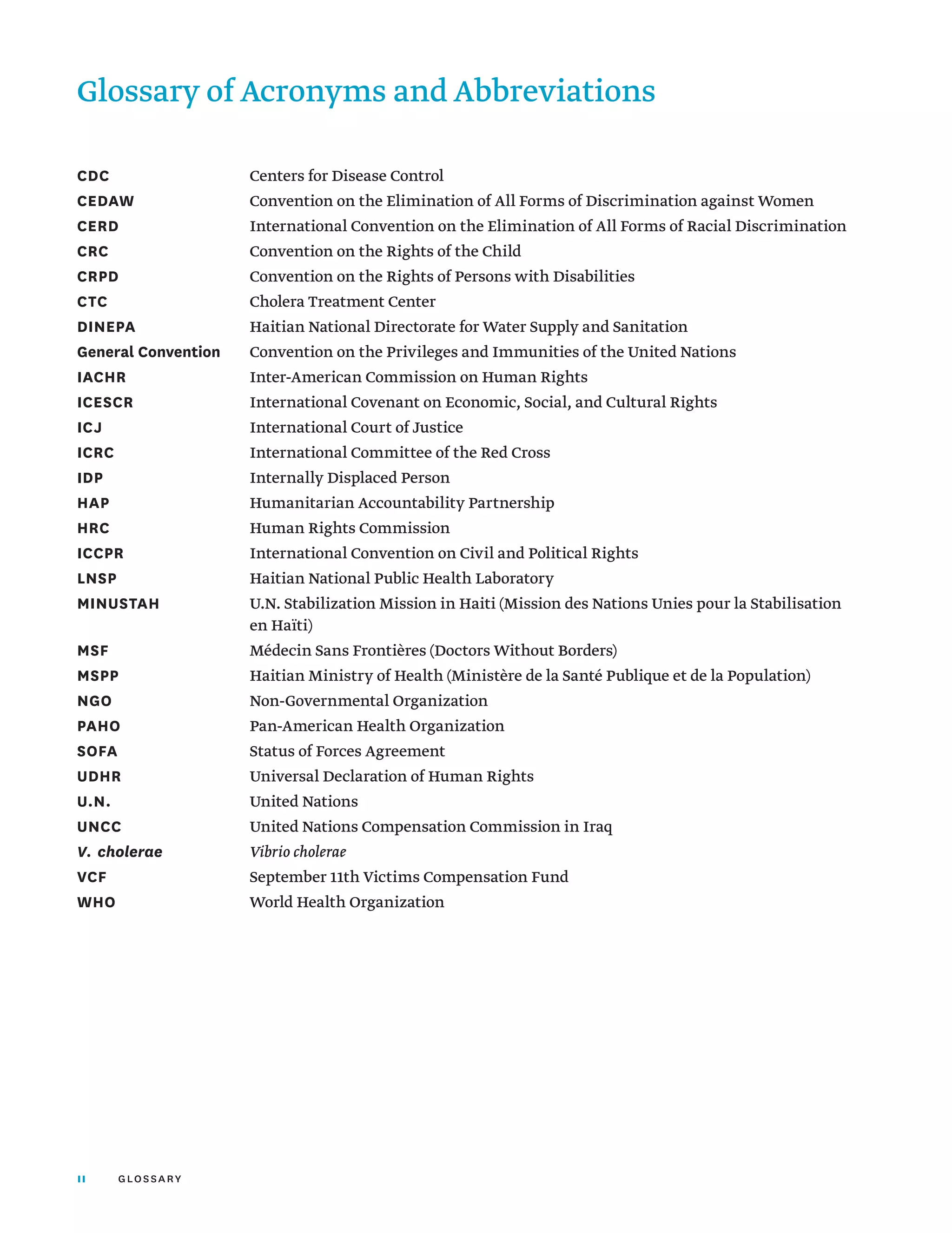 II glossary
CDC	 Centers for Disease Control
CEDAW	 Convention on the Elimination of All Forms of Discrimination against Women
CERD	 International Convention on the Elimination of All Forms of Racial Discrimination
CRC	 Convention on the Rights of the Child
CRPD	 Convention on the Rights of Persons with Disabilities
CTC	 Cholera Treatment Center
DINEPA	 Haitian National Directorate for Water Supply and Sanitation
General Convention	 Convention on the Privileges and Immunities of the United Nations
IACHR	 Inter-American Commission on Human Rights
ICESCR	 International Covenant on Economic, Social, and Cultural Rights
ICJ	 International Court of Justice
ICRC	 International Committee of the Red Cross
IDP	 Internally Displaced Person	
HAP	 Humanitarian Accountability Partnership
HRC	 Human Rights Commission
ICCPR	 International Convention on Civil and Political Rights
LNSP	 Haitian National Public Health Laboratory
MINUSTAH	
U.N. Stabilization Mission in Haiti (Mission des Nations Unies pour la Stabilisation
en Haïti)
MSF 	 Médecin Sans Frontières (Doctors Without Borders)
MSPP	 Haitian Ministry of Health (Ministère de la Santé Publique et de la Population)
NGO	 Non-Governmental Organization
PAHO	 Pan-American Health Organization
SOFA	 Status of Forces Agreement
UDHR	 Universal Declaration of Human Rights
U.N.	 United Nations
UNCC	 United Nations Compensation Commission in Iraq
V. cholerae 	 Vibrio cholerae
VCF	 September 11th Victims Compensation Fund
WHO	 World Health Organization
Glossary of Acronyms and Abbreviations
 