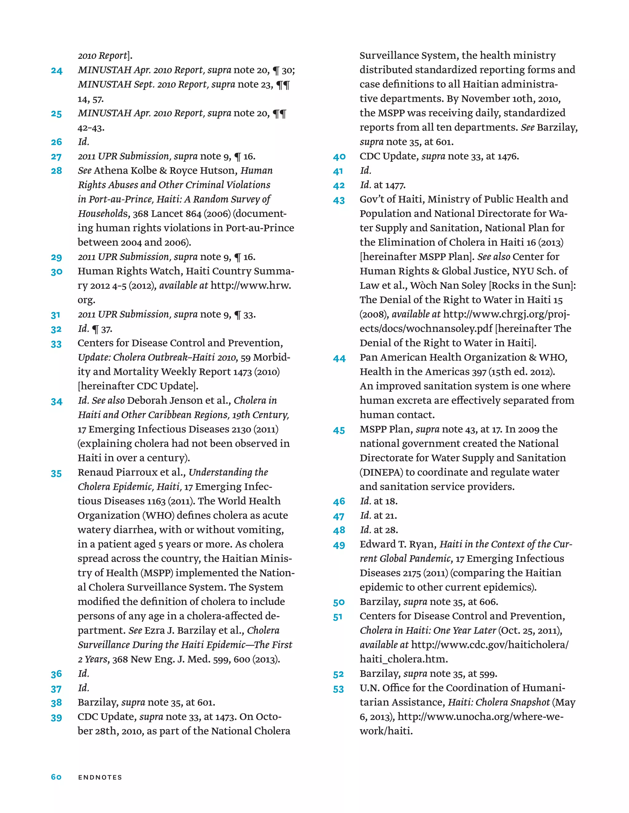 60
2010 Report].
24	
MINUSTAH Apr. 2010 Report, supra note 20, ¶ 30;
MINUSTAH Sept. 2010 Report, supra note 23, ¶¶
14, 57.
25	
MINUSTAH Apr. 2010 Report, supra note 20, ¶¶
42–43.
26	 Id.
27	 2011 UPR Submission, supra note 9, ¶ 16.
28	 See Athena Kolbe  Royce Hutson, Human
Rights Abuses and Other Criminal Violations
in Port-au-Prince, Haiti: A Random Survey of
Households, 368 Lancet 864 (2006) (document-
ing human rights violations in Port-au-Prince
between 2004 and 2006).
29	 2011 UPR Submission, supra note 9, ¶ 16.
30	
Human Rights Watch, Haiti Country Summa-
ry 2012 4–5 (2012), available at http://www.hrw.
org.
31	
2011 UPR Submission, supra note 9, ¶ 33.
32	 Id. ¶ 37.
33	
Centers for Disease Control and Prevention,
Update: Cholera Outbreak–Haiti 2010, 59 Morbid-
ity and Mortality Weekly Report 1473 (2010)
[hereinafter CDC Update].
34	
Id. See also Deborah Jenson et al., Cholera in
Haiti and Other Caribbean Regions, 19th Century,
17 Emerging Infectious Diseases 2130 (2011)
(explaining cholera had not been observed in
Haiti in over a century).
35	
Renaud Piarroux et al., Understanding the
Cholera Epidemic, Haiti, 17 Emerging Infec-
tious Diseases 1163 (2011). The World Health
Organization (WHO) defines cholera as acute
watery diarrhea, with or without vomiting,
in a patient aged 5 years or more. As cholera
spread across the country, the Haitian Minis-
try of Health (MSPP) implemented the Nation-
al Cholera Surveillance System. The System
modified the definition of cholera to include
persons of any age in a cholera-affected de-
partment. See Ezra J. Barzilay et al., Cholera
Surveillance During the Haiti Epidemic—The First
2 Years, 368 New Eng. J. Med. 599, 600 (2013).
36	 Id.
37	 Id.
38	Barzilay, supra note 35, at 601.
39	CDC Update, supra note 33, at 1473. On Octo-
ber 28th, 2010, as part of the National Cholera
Surveillance System, the health ministry
distributed standardized reporting forms and
case definitions to all Haitian administra-
tive departments. By November 10th, 2010,
the MSPP was receiving daily, standardized
reports from all ten departments. See Barzilay,
supra note 35, at 601.
40	 CDC Update, supra note 33, at 1476.
41	 Id.
42	 Id. at 1477.
43	
Gov’t of Haiti, Ministry of Public Health and
Population and National Directorate for Wa-
ter Supply and Sanitation, National Plan for
the Elimination of Cholera in Haiti 16 (2013)
[hereinafter MSPP Plan]. See also Center for
Human Rights  Global Justice, NYU Sch. of
Law et al., Wòch Nan Soley [Rocks in the Sun]:
The Denial of the Right to Water in Haiti 15
(2008), available at http://www.chrgj.org/proj-
ects/docs/wochnansoley.pdf [hereinafter The
Denial of the Right to Water in Haiti].
44	
Pan American Health Organization  WHO,
Health in the Americas 397 (15th ed. 2012).
An improved sanitation system is one where
human excreta are effectively separated from
human contact.
45	MSPP Plan, supra note 43, at 17. In 2009 the
national government created the National
Directorate for Water Supply and Sanitation
(DINEPA) to coordinate and regulate water
and sanitation service providers.
46	 Id. at 18.
47	 Id. at 21.
48	 Id. at 28.
49	
Edward T. Ryan, Haiti in the Context of the Cur-
rent Global Pandemic, 17 Emerging Infectious
Diseases 2175 (2011) (comparing the Haitian
epidemic to other current epidemics).
50	Barzilay, supra note 35, at 606.
51	
Centers for Disease Control and Prevention,
Cholera in Haiti: One Year Later (Oct. 25, 2011),
available at http://www.cdc.gov/haiticholera/
haiti_cholera.htm.
52	Barzilay, supra note 35, at 599.
53	
U.N. Office for the Coordination of Humani-
tarian Assistance, Haiti: Cholera Snapshot (May
6, 2013), http://www.unocha.org/where-we-
work/haiti.
endnotes
 