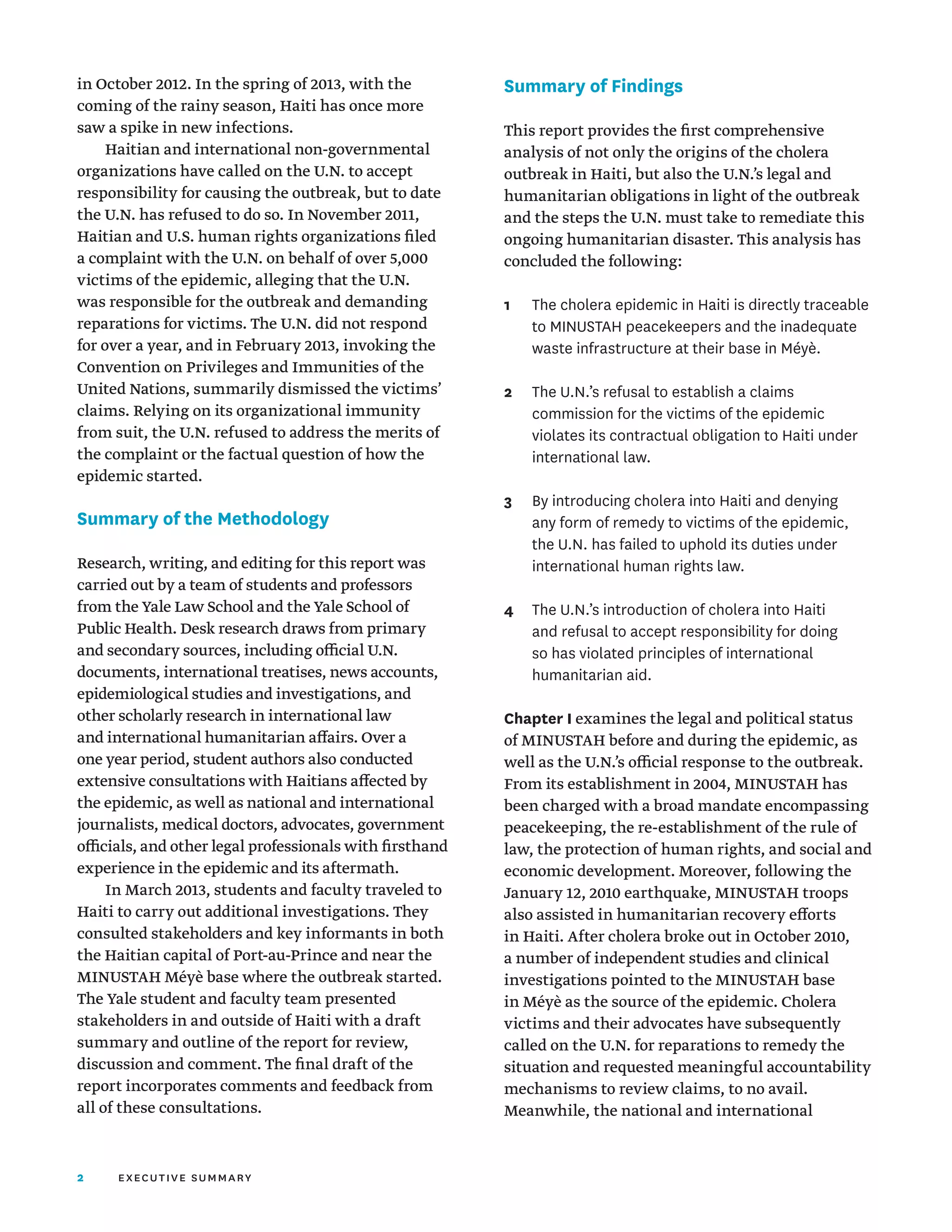 2 executive summary
in October 2012. In the spring of 2013, with the
coming of the rainy season, Haiti has once more
saw a spike in new infections.
Haitian and international non-governmental
organizations have called on the U.N. to accept
responsibility for causing the outbreak, but to date
the U.N. has refused to do so. In November 2011,
Haitian and U.S. human rights organizations filed
a complaint with the U.N. on behalf of over 5,000
victims of the epidemic, alleging that the U.N.
was responsible for the outbreak and demanding
reparations for victims. The U.N. did not respond
for over a year, and in February 2013, invoking the
Convention on Privileges and Immunities of the
United Nations, summarily dismissed the victims’
claims. Relying on its organizational immunity
from suit, the U.N. refused to address the merits of
the complaint or the factual question of how the
epidemic started.
Summary of the Methodology
Research, writing, and editing for this report was
carried out by a team of students and professors
from the Yale Law School and the Yale School of
Public Health. Desk research draws from primary
and secondary sources, including official U.N.
documents, international treatises, news accounts,
epidemiological studies and investigations, and
other scholarly research in international law
and international humanitarian affairs. Over a
one year period, student authors also conducted
extensive consultations with Haitians affected by
the epidemic, as well as national and international
journalists, medical doctors, advocates, government
officials, and other legal professionals with firsthand
experience in the epidemic and its aftermath.
In March 2013, students and faculty traveled to
Haiti to carry out additional investigations. They
consulted stakeholders and key informants in both
the Haitian capital of Port-au-Prince and near the
MINUSTAH Méyè base where the outbreak started.
The Yale student and faculty team presented
stakeholders in and outside of Haiti with a draft
summary and outline of the report for review,
discussion and comment. The final draft of the
report incorporates comments and feedback from
all of these consultations.
Summary of Findings
This report provides the first comprehensive
analysis of not only the origins of the cholera
outbreak in Haiti, but also the U.N.’s legal and
humanitarian obligations in light of the outbreak
and the steps the U.N. must take to remediate this
ongoing humanitarian disaster. This analysis has
concluded the following:
1	
The cholera epidemic in Haiti is directly traceable
to MINUSTAH peacekeepers and the inadequate
waste infrastructure at their base in Méyè.
2	
The U.N.’s refusal to establish a claims
commission for the victims of the epidemic
violates its contractual obligation to Haiti under
international law.
3	
By introducing cholera into Haiti and denying
any form of remedy to victims of the epidemic,
the U.N. has failed to uphold its duties under
international human rights law.
4	
The U.N.’s introduction of cholera into Haiti
and refusal to accept responsibility for doing
so has violated principles of international
humanitarian aid.
Chapter I examines the legal and political status
of MINUSTAH before and during the epidemic, as
well as the U.N.’s official response to the outbreak.
From its establishment in 2004, MINUSTAH has
been charged with a broad mandate encompassing
peacekeeping, the re-establishment of the rule of
law, the protection of human rights, and social and
economic development. Moreover, following the
January 12, 2010 earthquake, MINUSTAH troops
also assisted in humanitarian recovery efforts
in Haiti. After cholera broke out in October 2010,
a number of independent studies and clinical
investigations pointed to the MINUSTAH base
in Méyè as the source of the epidemic. Cholera
victims and their advocates have subsequently
called on the U.N. for reparations to remedy the
situation and requested meaningful accountability
mechanisms to review claims, to no avail.
Meanwhile, the national and international
 