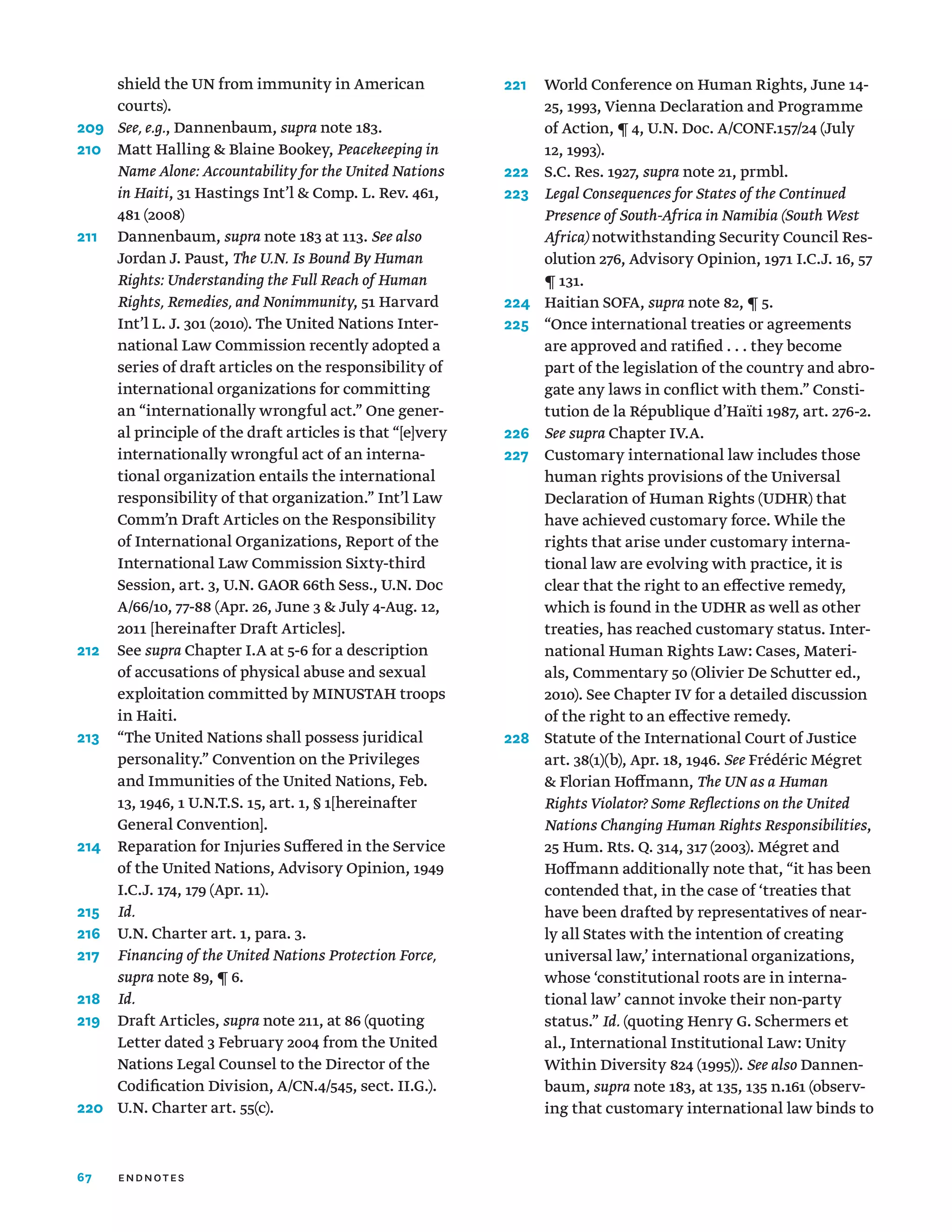 67
shield the UN from immunity in American
courts).
209	 See, e.g., Dannenbaum, supra note 183.
210	
Matt Halling  Blaine Bookey, Peacekeeping in
Name Alone: Accountability for the United Nations
in Haiti, 31 Hastings Int’l  Comp. L. Rev. 461,
481 (2008)
211	Dannenbaum, supra note 183 at 113. See also
Jordan J. Paust, The U.N. Is Bound By Human
Rights: Understanding the Full Reach of Human
Rights, Remedies, and Nonimmunity, 51 Harvard
Int’l L. J. 301 (2010). The United Nations Inter-
national Law Commission recently adopted a
series of draft articles on the responsibility of
international organizations for committing
an “internationally wrongful act.” One gener-
al principle of the draft articles is that “[e]very
internationally wrongful act of an interna-
tional organization entails the international
responsibility of that organization.” Int’l Law
Comm’n Draft Articles on the Responsibility
of International Organizations, Report of the
International Law Commission Sixty-third
Session, art. 3, U.N. GAOR 66th Sess., U.N. Doc
A/66/10, 77-88 (Apr. 26, June 3  July 4-Aug. 12,
2011 [hereinafter Draft Articles].
212	See supra Chapter I.A at 5-6 for a description
of accusations of physical abuse and sexual
exploitation committed by MINUSTAH troops
in Haiti.
213	
“The United Nations shall possess juridical
personality.” Convention on the Privileges
and Immunities of the United Nations, Feb.
13, 1946, 1 U.N.T.S. 15, art. 1, § 1[hereinafter
General Convention].
214	
Reparation for Injuries Suffered in the Service
of the United Nations, Advisory Opinion, 1949
I.C.J. 174, 179 (Apr. 11).
215	 Id.
216	 U.N. Charter art. 1, para. 3.
217	
Financing of the United Nations Protection Force,
supra note 89, ¶ 6.
218	 Id.
219	Draft Articles, supra note 211, at 86 (quoting
Letter dated 3 February 2004 from the United
Nations Legal Counsel to the Director of the
Codification Division, A/CN.4/545, sect. II.G.).
220	 U.N. Charter art. 55(c).
221	
World Conference on Human Rights, June 14-
25, 1993, Vienna Declaration and Programme
of Action, ¶ 4, U.N. Doc. A/CONF.157/24 (July
12, 1993).
222	 S.C. Res. 1927, supra note 21, prmbl.
223	
Legal Consequences for States of the Continued
Presence of South-Africa in Namibia (South West
Africa) notwithstanding Security Council Res-
olution 276, Advisory Opinion, 1971 I.C.J. 16, 57
¶ 131.
224	 Haitian SOFA, supra note 82, ¶ 5.
225	
“Once international treaties or agreements
are approved and ratified . . . they become
part of the legislation of the country and abro-
gate any laws in conflict with them.” Consti-
tution de la République d’Haïti 1987, art. 276-2.
226	 See supra Chapter IV.A.
227	
Customary international law includes those
human rights provisions of the Universal
Declaration of Human Rights (UDHR) that
have achieved customary force. While the
rights that arise under customary interna-
tional law are evolving with practice, it is
clear that the right to an effective remedy,
which is found in the UDHR as well as other
treaties, has reached customary status. Inter-
national Human Rights Law: Cases, Materi-
als, Commentary 50 (Olivier De Schutter ed.,
2010). See Chapter IV for a detailed discussion
of the right to an effective remedy.
228	
Statute of the International Court of Justice
art. 38(1)(b), Apr. 18, 1946. See Frédéric Mégret
 Florian Hoffmann, The UN as a Human
Rights Violator? Some Reflections on the United
Nations Changing Human Rights Responsibilities,
25 Hum. Rts. Q. 314, 317 (2003). Mégret and
Hoffmann additionally note that, “it has been
contended that, in the case of ‘treaties that
have been drafted by representatives of near-
ly all States with the intention of creating
universal law,’ international organizations,
whose ‘constitutional roots are in interna-
tional law’ cannot invoke their non-party
status.” Id. (quoting Henry G. Schermers et
al., International Institutional Law: Unity
Within Diversity 824 (1995)). See also Dannen-
baum, supra note 183, at 135, 135 n.161 (observ-
ing that customary international law binds to
endnotes
 