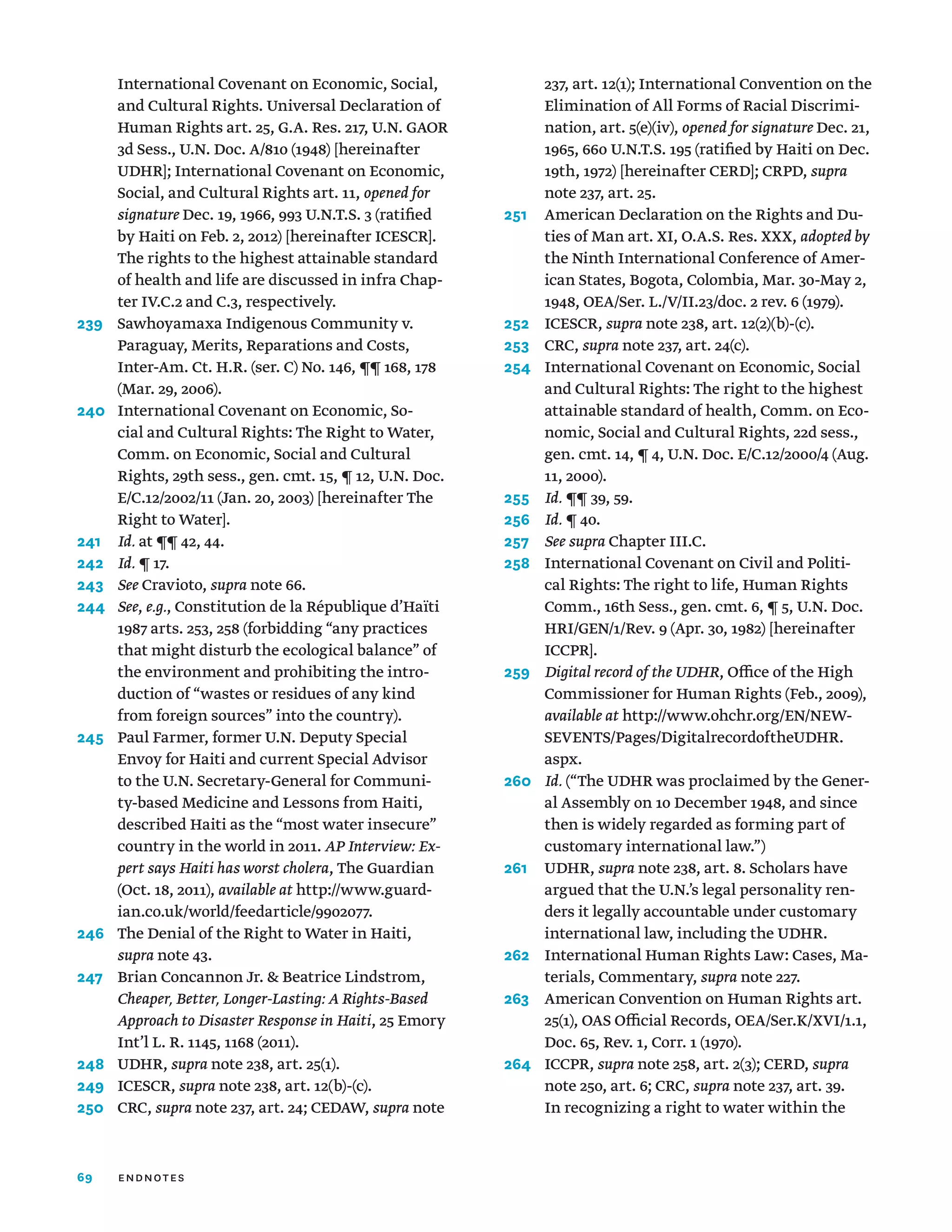 69
International Covenant on Economic, Social,
and Cultural Rights. Universal Declaration of
Human Rights art. 25, G.A. Res. 217, U.N. GAOR
3d Sess., U.N. Doc. A/810 (1948) [hereinafter
UDHR]; International Covenant on Economic,
Social, and Cultural Rights art. 11, opened for
signature Dec. 19, 1966, 993 U.N.T.S. 3 (ratified
by Haiti on Feb. 2, 2012) [hereinafter ICESCR].
The rights to the highest attainable standard
of health and life are discussed in infra Chap-
ter IV.C.2 and C.3, respectively.
239	
Sawhoyamaxa Indigenous Community v.
Paraguay, Merits, Reparations and Costs,
Inter-Am. Ct. H.R. (ser. C) No. 146, ¶¶ 168, 178
(Mar. 29, 2006).
240	
International Covenant on Economic, So-
cial and Cultural Rights: The Right to Water,
Comm. on Economic, Social and Cultural
Rights, 29th sess., gen. cmt. 15, ¶ 12, U.N. Doc.
E/C.12/2002/11 (Jan. 20, 2003) [hereinafter The
Right to Water].
241	 Id. at ¶¶ 42, 44.
242	 Id. ¶ 17.
243	 See Cravioto, supra note 66.
244	 See, e.g., Constitution de la République d’Haïti
1987 arts. 253, 258 (forbidding “any practices
that might disturb the ecological balance” of
the environment and prohibiting the intro-
duction of “wastes or residues of any kind
from foreign sources” into the country).
245	
Paul Farmer, former U.N. Deputy Special
Envoy for Haiti and current Special Advisor
to the U.N. Secretary-General for Communi-
ty-based Medicine and Lessons from Haiti,
described Haiti as the “most water insecure”
country in the world in 2011. AP Interview: Ex-
pert says Haiti has worst cholera, The Guardian
(Oct. 18, 2011), available at http://www.guard-
ian.co.uk/world/feedarticle/9902077.
246	
The Denial of the Right to Water in Haiti,
supra note 43.
247	
Brian Concannon Jr.  Beatrice Lindstrom,
Cheaper, Better, Longer-Lasting: A Rights-Based
Approach to Disaster Response in Haiti, 25 Emory
Int’l L. R. 1145, 1168 (2011).
248	UDHR, supra note 238, art. 25(1).
249	ICESCR, supra note 238, art. 12(b)-(c).
250	CRC, supra note 237, art. 24; CEDAW, supra note
237, art. 12(1); International Convention on the
Elimination of All Forms of Racial Discrimi-
nation, art. 5(e)(iv), opened for signature Dec. 21,
1965, 660 U.N.T.S. 195 (ratified by Haiti on Dec.
19th, 1972) [hereinafter CERD]; CRPD, supra
note 237, art. 25.
251	
American Declaration on the Rights and Du-
ties of Man art. XI, O.A.S. Res. XXX, adopted by
the Ninth International Conference of Amer-
ican States, Bogota, Colombia, Mar. 30-May 2,
1948, OEA/Ser. L./V/II.23/doc. 2 rev. 6 (1979).
252	ICESCR, supra note 238, art. 12(2)(b)-(c).
253	CRC, supra note 237, art. 24(c).
254	
International Covenant on Economic, Social
and Cultural Rights: The right to the highest
attainable standard of health, Comm. on Eco-
nomic, Social and Cultural Rights, 22d sess.,
gen. cmt. 14, ¶ 4, U.N. Doc. E/C.12/2000/4 (Aug.
11, 2000).
255	 Id. ¶¶ 39, 59.
256	 Id. ¶ 40.
257	 See supra Chapter III.C.
258	
International Covenant on Civil and Politi-
cal Rights: The right to life, Human Rights
Comm., 16th Sess., gen. cmt. 6, ¶ 5, U.N. Doc.
HRI/GEN/1/Rev. 9 (Apr. 30, 1982) [hereinafter
ICCPR].
259	
Digital record of the UDHR, Office of the High
Commissioner for Human Rights (Feb., 2009),
available at http://www.ohchr.org/EN/NEW-
SEVENTS/Pages/DigitalrecordoftheUDHR.
aspx.
260	
Id. (“The UDHR was proclaimed by the Gener-
al Assembly on 10 December 1948, and since
then is widely regarded as forming part of
customary international law.”)
261	UDHR, supra note 238, art. 8. Scholars have
argued that the U.N.’s legal personality ren-
ders it legally accountable under customary
international law, including the UDHR.
262	
International Human Rights Law: Cases, Ma-
terials, Commentary, supra note 227.
263	
American Convention on Human Rights art.
25(1), OAS Official Records, OEA/Ser.K/XVI/1.1,
Doc. 65, Rev. 1, Corr. 1 (1970).
264	ICCPR, supra note 258, art. 2(3); CERD, supra
note 250, art. 6; CRC, supra note 237, art. 39.
In recognizing a right to water within the
endnotes
 