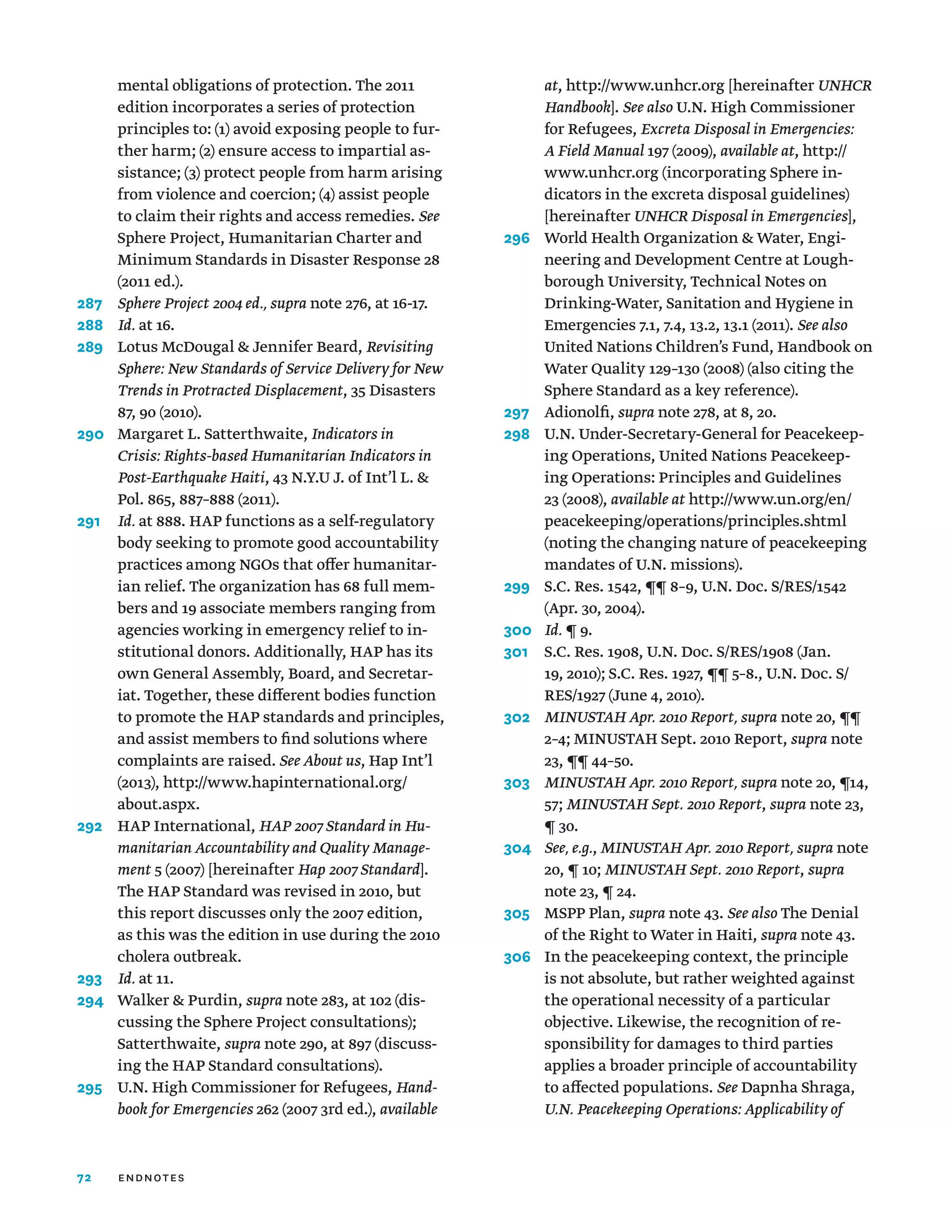 72
mental obligations of protection. The 2011
edition incorporates a series of protection
principles to: (1) avoid exposing people to fur-
ther harm; (2) ensure access to impartial as-
sistance; (3) protect people from harm arising
from violence and coercion; (4) assist people
to claim their rights and access remedies. See
Sphere Project, Humanitarian Charter and
Minimum Standards in Disaster Response 28
(2011 ed.).
287	
Sphere Project 2004 ed., supra note 276, at 16-17.
288	 Id. at 16.
289	
Lotus McDougal  Jennifer Beard, Revisiting
Sphere: New Standards of Service Delivery for New
Trends in Protracted Displacement, 35 Disasters
87, 90 (2010).
290	
Margaret L. Satterthwaite, Indicators in
Crisis: Rights-based Humanitarian Indicators in
Post-Earthquake Haiti, 43 N.Y.U J. of Int’l L. 
Pol. 865, 887–888 (2011).
291	
Id. at 888. HAP functions as a self-regulatory
body seeking to promote good accountability
practices among NGOs that offer humanitar-
ian relief. The organization has 68 full mem-
bers and 19 associate members ranging from
agencies working in emergency relief to in-
stitutional donors. Additionally, HAP has its
own General Assembly, Board, and Secretar-
iat. Together, these different bodies function
to promote the HAP standards and principles,
and assist members to find solutions where
complaints are raised. See About us, Hap Int’l
(2013), http://www.hapinternational.org/
about.aspx.
292	HAP International, HAP 2007 Standard in Hu-
manitarian Accountability and Quality Manage-
ment 5 (2007) [hereinafter Hap 2007 Standard].
The HAP Standard was revised in 2010, but
this report discusses only the 2007 edition,
as this was the edition in use during the 2010
cholera outbreak.
293	 Id. at 11.
294	
Walker  Purdin, supra note 283, at 102 (dis-
cussing the Sphere Project consultations);
Satterthwaite, supra note 290, at 897 (discuss-
ing the HAP Standard consultations).
295	
U.N. High Commissioner for Refugees, Hand-
book for Emergencies 262 (2007 3rd ed.), available
at, http://www.unhcr.org [hereinafter UNHCR
Handbook]. See also U.N. High Commissioner
for Refugees, Excreta Disposal in Emergencies:
A Field Manual 197 (2009), available at, http://
www.unhcr.org (incorporating Sphere in-
dicators in the excreta disposal guidelines)
[hereinafter UNHCR Disposal in Emergencies],
296	
World Health Organization  Water, Engi-
neering and Development Centre at Lough-
borough University, Technical Notes on
Drinking-Water, Sanitation and Hygiene in
Emergencies 7.1, 7.4, 13.2, 13.1 (2011). See also
United Nations Children’s Fund, Handbook on
Water Quality 129–130 (2008) (also citing the
Sphere Standard as a key reference).
297	Adionolfi, supra note 278, at 8, 20.
298	
U.N. Under-Secretary-General for Peacekeep-
ing Operations, United Nations Peacekeep-
ing Operations: Principles and Guidelines
23 (2008), available at http://www.un.org/en/
peacekeeping/operations/principles.shtml
(noting the changing nature of peacekeeping
mandates of U.N. missions).
299	
S.C. Res. 1542, ¶¶ 8–9, U.N. Doc. S/RES/1542
(Apr. 30, 2004).
300	 Id. ¶ 9.
301	
S.C. Res. 1908, U.N. Doc. S/RES/1908 (Jan.
19, 2010); S.C. Res. 1927, ¶¶ 5–8., U.N. Doc. S/
RES/1927 (June 4, 2010).
302	
MINUSTAH Apr. 2010 Report, supra note 20, ¶¶
2–4; MINUSTAH Sept. 2010 Report, supra note
23, ¶¶ 44–50.
303	
MINUSTAH Apr. 2010 Report, supra note 20, ¶14,
57; MINUSTAH Sept. 2010 Report, supra note 23,
¶ 30.
304	
See, e.g., MINUSTAH Apr. 2010 Report, supra note
20, ¶ 10; MINUSTAH Sept. 2010 Report, supra
note 23, ¶ 24.
305	MSPP Plan, supra note 43. See also The Denial
of the Right to Water in Haiti, supra note 43.
306	
In the peacekeeping context, the principle
is not absolute, but rather weighted against
the operational necessity of a particular
objective. Likewise, the recognition of re-
sponsibility for damages to third parties
applies a broader principle of accountability
to affected populations. See Dapnha Shraga,
U.N. Peacekeeping Operations: Applicability of
endnotes
 