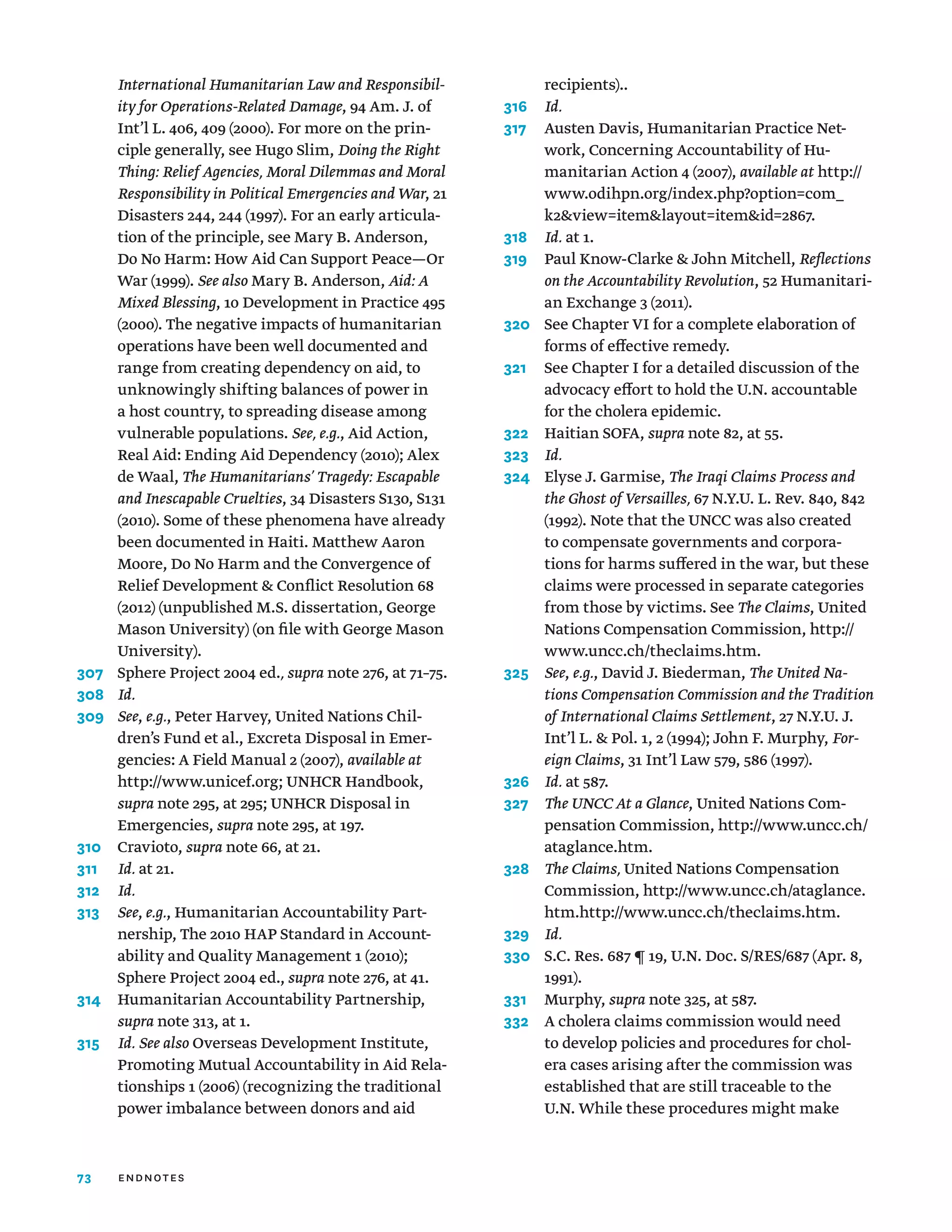 73
International Humanitarian Law and Responsibil-
ity for Operations-Related Damage, 94 Am. J. of
Int’l L. 406, 409 (2000). For more on the prin-
ciple generally, see Hugo Slim, Doing the Right
Thing: Relief Agencies, Moral Dilemmas and Moral
Responsibility in Political Emergencies and War, 21
Disasters 244, 244 (1997). For an early articula-
tion of the principle, see Mary B. Anderson,
Do No Harm: How Aid Can Support Peace—Or
War (1999). See also Mary B. Anderson, Aid: A
Mixed Blessing, 10 Development in Practice 495
(2000). The negative impacts of humanitarian
operations have been well documented and
range from creating dependency on aid, to
unknowingly shifting balances of power in
a host country, to spreading disease among
vulnerable populations. See, e.g., Aid Action,
Real Aid: Ending Aid Dependency (2010); Alex
de Waal, The Humanitarians’ Tragedy: Escapable
and Inescapable Cruelties, 34 Disasters S130, S131
(2010). Some of these phenomena have already
been documented in Haiti. Matthew Aaron
Moore, Do No Harm and the Convergence of
Relief Development  Conflict Resolution 68
(2012) (unpublished M.S. dissertation, George
Mason University) (on file with George Mason
University).
307	
Sphere Project 2004 ed., supra note 276, at 71–75.
308	 Id.
309	 See, e.g., Peter Harvey, United Nations Chil-
dren’s Fund et al., Excreta Disposal in Emer-
gencies: A Field Manual 2 (2007), available at
http://www.unicef.org; UNHCR Handbook,
supra note 295, at 295; UNHCR Disposal in
Emergencies, supra note 295, at 197.
310	Cravioto, supra note 66, at 21.
311	 Id. at 21.
312	 Id.
313	 See, e.g., Humanitarian Accountability Part-
nership, The 2010 HAP Standard in Account-
ability and Quality Management 1 (2010);
Sphere Project 2004 ed., supra note 276, at 41.
314	Humanitarian Accountability Partnership,
supra note 313, at 1.
315	
Id. See also Overseas Development Institute,
Promoting Mutual Accountability in Aid Rela-
tionships 1 (2006) (recognizing the traditional
power imbalance between donors and aid
recipients)..
316	 Id.
317	
Austen Davis, Humanitarian Practice Net-
work, Concerning Accountability of Hu-
manitarian Action 4 (2007), available at http://
www.odihpn.org/index.php?option=com_
k2view=itemlayout=itemid=2867.
318	 Id. at 1.
319	
Paul Know-Clarke  John Mitchell, Reflections
on the Accountability Revolution, 52 Humanitari-
an Exchange 3 (2011).
320	
See Chapter VI for a complete elaboration of
forms of effective remedy.
321	
See Chapter I for a detailed discussion of the
advocacy effort to hold the U.N. accountable
for the cholera epidemic.
322	 Haitian SOFA, supra note 82, at 55.
323	 Id.
324	
Elyse J. Garmise, The Iraqi Claims Process and
the Ghost of Versailles, 67 N.Y.U. L. Rev. 840, 842
(1992). Note that the UNCC was also created
to compensate governments and corpora-
tions for harms suffered in the war, but these
claims were processed in separate categories
from those by victims. See The Claims, United
Nations Compensation Commission, http://
www.uncc.ch/theclaims.htm.
325	 See, e.g., David J. Biederman, The United Na-
tions Compensation Commission and the Tradition
of International Claims Settlement, 27 N.Y.U. J.
Int’l L.  Pol. 1, 2 (1994); John F. Murphy, For-
eign Claims, 31 Int’l Law 579, 586 (1997).
326	 Id. at 587.
327	 The UNCC At a Glance, United Nations Com-
pensation Commission, http://www.uncc.ch/
ataglance.htm.
328	
The Claims, United Nations Compensation
Commission, http://www.uncc.ch/ataglance.
htm.http://www.uncc.ch/theclaims.htm.
329	 Id.
330	
S.C. Res. 687 ¶ 19, U.N. Doc. S/RES/687 (Apr. 8,
1991).
331	Murphy, supra note 325, at 587.
332	
A cholera claims commission would need
to develop policies and procedures for chol-
era cases arising after the commission was
established that are still traceable to the
U.N. While these procedures might make
endnotes
 