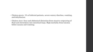 • Cholera gravis : 5% of infected patients, severe watery diarrhea, vomiting,
and dehydration.
• Cholera sicca: ileus and abdominal distention from massive outpouring of
fluid and electrolytes into intestinal loops. High mortality from toxemia
before nausea and vomiting.
 