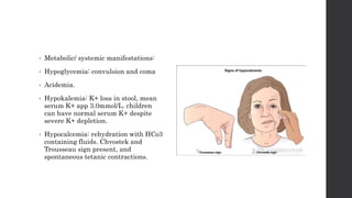 • Metabolic/ systemic manifestations:
• Hypoglycemia: convulsion and coma
• Acidemia.
• Hypokalemia: K+ loss in stool, mean
serum K+ app 3.0mmol/L. children
can have normal serum K+ despite
severe K+ depletion.
• Hypocalcemia: rehydration with HCo3
containing fluids. Chvostek and
Trousseau sign present, and
spontaneous tetanic contractions.
 