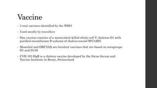 Vaccine
• 3 oral vaccines identified by the WHO
• Used mostly by travellers
• One vaccine consists of a monovalent killed whole-cell V cholerae O1 with
purified recombinant B-subunit of cholera toxoid (WC/rBS).
• Shanchol and ORCVAX are bivalent vaccines that are based on serogroups
O1 and O139
• CVD 103-HgR is a cholera vaccine developed by the Swiss Serum and
Vaccine Institute in Berne, Switzerland
 