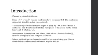 Introduction
• Cholera is an ancient disease
• Since 1817, seven (7) cholera pandemics have been recorded. The pandemics
originated from the Indian subcontinent,
• The seventh pandemic of cholera began in 1961; by 1991 it has affected 5
continents and it continues till today. Recognised to be caused by the El Tor
biotype of V Cholerae O1.
• It is common in areas with civil unrest, war, natural disaster (flooding),
crowded living conditions and poor sanitation.
• It is an epidemic prone disease for notification on the integrated disease
surveillance And response Platform in Nigeria (IDSR).
 
