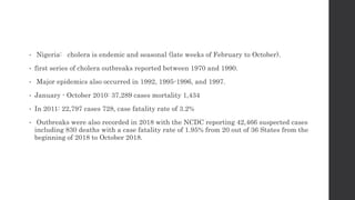 • Nigeria: cholera is endemic and seasonal (late weeks of February to October).
• first series of cholera outbreaks reported between 1970 and 1990.
• Major epidemics also occurred in 1992, 1995-1996, and 1997.
• January - October 2010: 37,289 cases mortality 1,434
• In 2011: 22,797 cases 728, case fatality rate of 3.2%
• Outbreaks were also recorded in 2018 with the NCDC reporting 42,466 suspected cases
including 830 deaths with a case fatality rate of 1.95% from 20 out of 36 States from the
beginning of 2018 to October 2018.
 