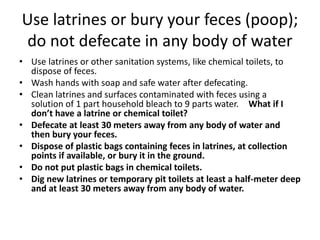 Use latrines or bury your feces (poop);
do not defecate in any body of water
• Use latrines or other sanitation systems, like chemical toilets, to
dispose of feces.
• Wash hands with soap and safe water after defecating.
• Clean latrines and surfaces contaminated with feces using a
solution of 1 part household bleach to 9 parts water. What if I
don’t have a latrine or chemical toilet?
• Defecate at least 30 meters away from any body of water and
then bury your feces.
• Dispose of plastic bags containing feces in latrines, at collection
points if available, or bury it in the ground.
• Do not put plastic bags in chemical toilets.
• Dig new latrines or temporary pit toilets at least a half-meter deep
and at least 30 meters away from any body of water.
 