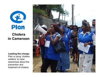 Cholera
in Cameroon



Leading the charge:
Plan is using ‘cholera
soldiers’ to raise
awareness about the
prevention and
treatment of cholera.
 